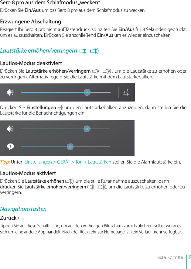 9Erste SchritteSero 8 pro aus dem Schlafmodus „wecken“Drücken Sie Ein/Aus um das Sero 8 pro aus dem Schlafmodus zu wecken.Erzwungene AbschaltungReagiert Ihr Sero 8 pro nicht auf Tastendruck, so halten Sie Ein/Aus für 8 Sekunden gedrückt, um es auszuschalten. Drücken Sie anschließend Ein/Aus um es wieder einzuschalten.Lautstärke erhöhen/verringern  Lautlos-Modus deaktiviert  Drücken Sie Lautstärke erhöhen/verringern   , um die Lautstärke zu erhöhen oder zu verringern. Alternativ regeln Sie die Lautstärke mit dem Lautstärkebalken.Drücken Sie Einstellungen  um den Lautstärkebalken anzuzeigen, dann stellen Sie die Lautstärke für die Benachrichtigungen ein.Tipp: Unter  Einstellungen &gt; GERÄT &gt; Ton &gt; Lautstärken stellen Sie die Alarmlautstärke ein.Lautlos-Modus aktiviertDrücken Sie Lautstärke erhöhen  , um die stille Rufannahme auszuschalten; dann drücken Sie Lautstärke erhöhen/verringern  , um die Lautstärke zu erhöhen oder zu verringern.NavigationstastenZurück Tippen Sie auf diese Schaltfläche, um auf den vorherigen Bildschirm zurückzukehren, selbst wenn es sich um eine andere App handelt. Nach der Rückkehr zur Homepage ist kein Verlauf mehr verfügbar.