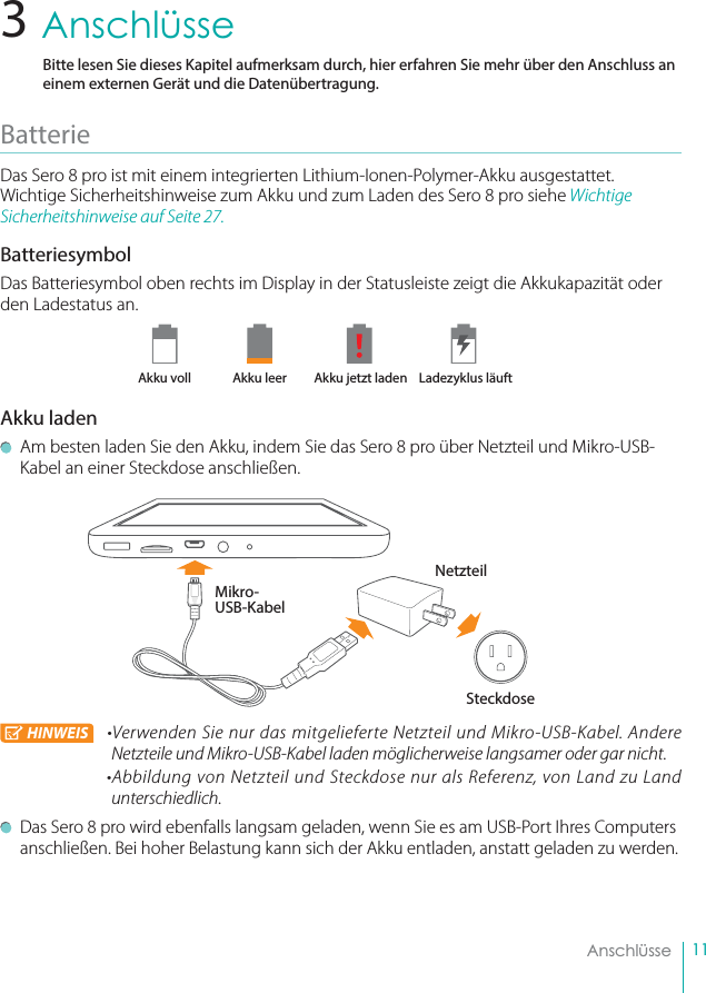 11    Anschlüsse3    AnschlüsseBitte lesen Sie dieses Kapitel aufmerksam durch, hier erfahren Sie mehr über den Anschluss an einem externen Gerät und die Datenübertragung.Batterie Das Sero 8 pro ist mit einem integrierten Lithium-Ionen-Polymer-Akku ausgestattet. Wichtige Sicherheitshinweise zum Akku und zum Laden des Sero 8 pro siehe Wichtige Sicherheitshinweise auf Seite 27.BatteriesymbolDas Batteriesymbol oben rechts im Display in der Statusleiste zeigt die Akkukapazität oder den Ladestatus an.       Akku voll  Akku leer   Akku jetzt laden  Ladezyklus läuftAkku laden  Am besten laden Sie den Akku, indem Sie das Sero 8 pro über Netzteil und Mikro-USB-Kabel an einer Steckdose anschließen.HINWEIS •Verwenden Sie nur das mitgelieferte Netzteil und Mikro-USB-Kabel. Andere Netzteile und Mikro-USB-Kabel laden möglicherweise langsamer oder gar nicht.•Abbildung von Netzteil und Steckdose nur als Referenz, von Land zu Land unterschiedlich.  Das Sero 8 pro wird ebenfalls langsam geladen, wenn Sie es am USB-Port Ihres Computers anschließen. Bei hoher Belastung kann sich der Akku entladen, anstatt geladen zu werden.Mikro-USB-KabelNetzteilSteckdose