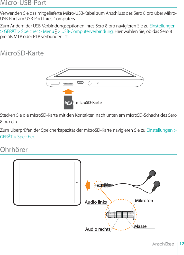 12    AnschlüsseMicro-USB-Port Verwenden Sie das mitgelieferte Mikro-USB-Kabel zum Anschluss des Sero 8 pro über Mikro-USB-Port am USB-Port Ihres Computers.Zum Ändern der USB-Verbindungsoptionen Ihres Sero 8 pro navigieren Sie zu Einstellungen &gt; GERÄT &gt; Speicher &gt; Menü   &gt; USB-Computerverbindung. Hier wählen Sie, ob das Sero 8 pro als MTP oder PTP verbunden ist.MicroSD-Karte Stecken Sie die microSD-Karte mit den Kontakten nach unten am microSD-Schacht des Sero 8 pro ein. Zum Überprüfen der Speicherkapazität der microSD-Karte navigieren Sie zu Einstellungen &gt; GERÄT &gt; Speicher.Ohrhörer microSD-KarteMikrofonAudio linksAudio rechts Masse