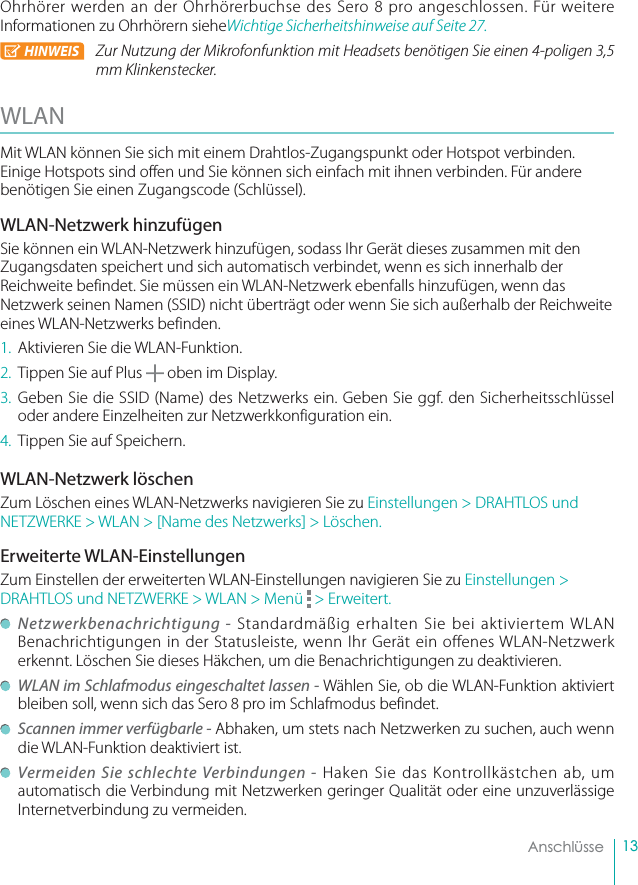 13    AnschlüsseOhrhörer werden an der Ohrhörerbuchse des Sero 8 pro angeschlossen. Für weitere Informationen zu Ohrhörern sieheWichtige Sicherheitshinweise auf Seite 27. HINWEIS Zur Nutzung der Mikrofonfunktion mit Headsets benötigen Sie einen 4-poligen 3,5 mm Klinkenstecker. WLAN Mit WLAN können Sie sich mit einem Drahtlos-Zugangspunkt oder Hotspot verbinden. Einige Hotspots sind offen und Sie können sich einfach mit ihnen verbinden. Für andere benötigen Sie einen Zugangscode (Schlüssel).WLAN-Netzwerk hinzufügenSie können ein WLAN-Netzwerk hinzufügen, sodass Ihr Gerät dieses zusammen mit den Zugangsdaten speichert und sich automatisch verbindet, wenn es sich innerhalb der Reichweite befindet. Sie müssen ein WLAN-Netzwerk ebenfalls hinzufügen, wenn das Netzwerk seinen Namen (SSID) nicht überträgt oder wenn Sie sich außerhalb der Reichweite eines WLAN-Netzwerks befinden.1.  Aktivieren Sie die WLAN-Funktion.2.  Tippen Sie auf Plus   oben im Display.3. Geben Sie die SSID (Name) des Netzwerks ein. Geben Sie ggf. den Sicherheitsschlüssel oder andere Einzelheiten zur Netzwerkkonfiguration ein.4.  Tippen Sie auf Speichern.WLAN-Netzwerk löschenZum Löschen eines WLAN-Netzwerks navigieren Sie zu Einstellungen &gt; DRAHTLOS und NETZWERKE &gt; WLAN &gt; [Name des Netzwerks] &gt; Löschen.Erweiterte WLAN-EinstellungenZum Einstellen der erweiterten WLAN-Einstellungen navigieren Sie zu Einstellungen &gt; DRAHTLOS und NETZWERKE &gt; WLAN &gt; Menü   &gt; Erweitert. Netzwerkbenachrichtigung - Standardmäßig erhalten Sie bei aktiviertem WLAN Benachrichtigungen in der Statusleiste, wenn Ihr Gerät ein offenes WLAN-Netzwerk erkennt. Löschen Sie dieses Häkchen, um die Benachrichtigungen zu deaktivieren.   WLAN im Schlafmodus eingeschaltet lassen - Wählen Sie, ob die WLAN-Funktion aktiviert bleiben soll, wenn sich das Sero 8 pro im Schlafmodus befindet. Scannen immer verfügbarle - Abhaken, um stets nach Netzwerken zu suchen, auch wenn die WLAN-Funktion deaktiviert ist. Vermeiden Sie schlechte Verbindungen - Haken Sie das Kontrollkästchen ab, um automatisch die Verbindung mit Netzwerken geringer Qualität oder eine unzuverlässige Internetverbindung zu vermeiden.