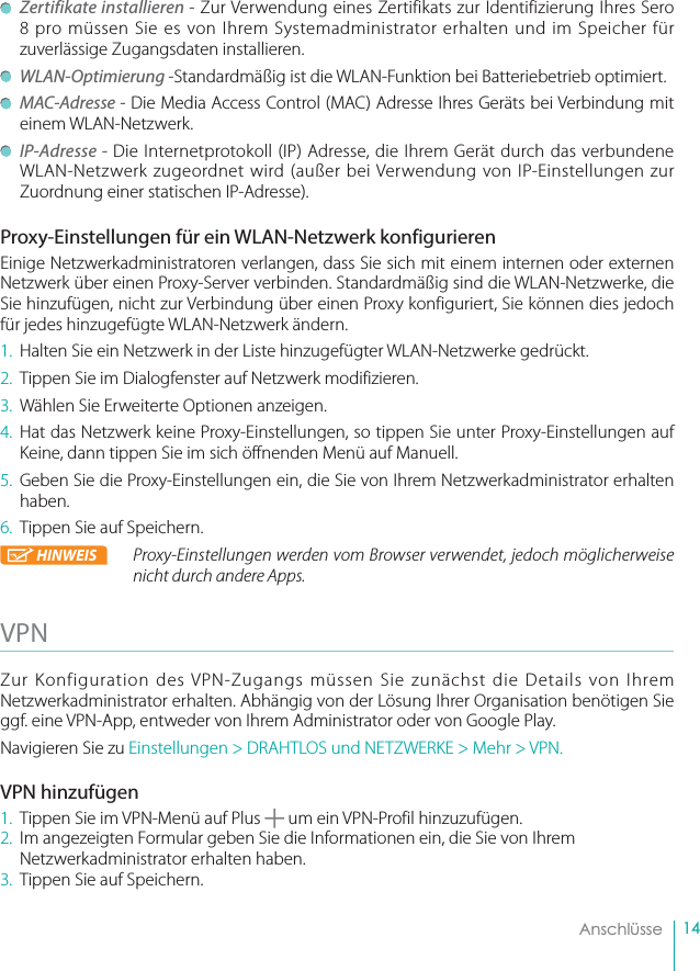 14    Anschlüsse Zertifikate installieren - Zur Verwendung eines Zertifikats zur Identifizierung Ihres Sero 8 pro müssen Sie es von Ihrem Systemadministrator erhalten und im Speicher für zuverlässige Zugangsdaten installieren. WLAN-Optimierung -Standardmäßig ist die WLAN-Funktion bei Batteriebetrieb optimiert. MAC-Adresse - Die Media Access Control (MAC) Adresse Ihres Geräts bei Verbindung mit einem WLAN-Netzwerk.   IP-Adresse - Die Internetprotokoll (IP) Adresse, die Ihrem Gerät durch das verbundene WLAN-Netzwerk zugeordnet wird (außer bei Verwendung von IP-Einstellungen zur Zuordnung einer statischen IP-Adresse).Proxy-Einstellungen für ein WLAN-Netzwerk konfigurierenEinige Netzwerkadministratoren verlangen, dass Sie sich mit einem internen oder externen Netzwerk über einen Proxy-Server verbinden. Standardmäßig sind die WLAN-Netzwerke, die Sie hinzufügen, nicht zur Verbindung über einen Proxy konfiguriert, Sie können dies jedoch für jedes hinzugefügte WLAN-Netzwerk ändern.1.  Halten Sie ein Netzwerk in der Liste hinzugefügter WLAN-Netzwerke gedrückt.2.  Tippen Sie im Dialogfenster auf Netzwerk modifizieren.3.  Wählen Sie Erweiterte Optionen anzeigen.4. Hat das Netzwerk keine Proxy-Einstellungen, so tippen Sie unter Proxy-Einstellungen auf Keine, dann tippen Sie im sich öffnenden Menü auf Manuell. 5.  Geben Sie die Proxy-Einstellungen ein, die Sie von Ihrem Netzwerkadministrator erhalten haben.6.  Tippen Sie auf Speichern.HINWEIS Proxy-Einstellungen werden vom Browser verwendet, jedoch möglicherweise nicht durch andere Apps.VPN Zur Konfiguration des VPN-Zugangs müssen Sie zunächst die Details von Ihrem Netzwerkadministrator erhalten. Abhängig von der Lösung Ihrer Organisation benötigen Sie ggf. eine VPN-App, entweder von Ihrem Administrator oder von Google Play.Navigieren Sie zu Einstellungen &gt; DRAHTLOS und NETZWERKE &gt; Mehr &gt; VPN.VPN hinzufügen1.  Tippen Sie im VPN-Menü auf Plus   um ein VPN-Profil hinzuzufügen.2.  Im angezeigten Formular geben Sie die Informationen ein, die Sie von Ihrem Netzwerkadministrator erhalten haben.3.  Tippen Sie auf Speichern.