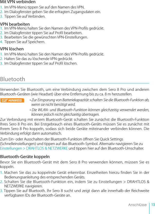 15    AnschlüsseMit VPN verbinden1.  Im VPN-Menü tippen Sie auf den Namen des VPN.2.  Im Dialogfenster geben Sie die erfragten Zugangsdaten ein.3.  Tippen Sie auf Verbinden.VPN bearbeiten1.  Im VPN-Menü halten Sie den Namen des VPN-Profils gedrückt.2.  Im Dialogfenster tippen Sie auf Profil bearbeiten.3.  Bearbeiten Sie die gewünschten VPN-Einstellungen.4.  Tippen Sie auf Speichern.VPN löschen1.  Im VPN-Menü halten Sie den Namen des VPN-Profils gedrückt.2.  Halten Sie das zu löschende VPN gedrückt.3.  Im Dialogfenster tippen Sie auf Profil löschen.Bluetooth Verwenden Sie Bluetooth, um eine Verbindung zwischen dem Sero 8 Pro und anderen Bluetooth-Geräten (wie Headset) über eine Entfernung bis zu ca. 8 m herzustellen.• Zur Einsparung von Batteriekapazität schalten Sie die Bluetooth-Funktion ab,        wenn sie nicht benötigt wird.• Die WLAN- und Bluetooth-Funktion können gleichzeitig verwendet werden, können jedoch nicht gleichzeitig übertragen.Zur Verbindung mit einem Bluetooth-Gerät schalten Sie zunächst die Bluetooth-Funktion Ihres Sero 8 Pro ein. Bei Erstgebrauch eines Bluetooth-Geräts müssen Sie es zunächst mit Ihrem Sero 8 Pro koppeln, sodass sich beide Geräte miteinander verbinden können. Die Verbindung erfolgt dann automatisch.Zum Ein- oder Ausschalten der Bluetooth-Funktion öffnen Sie Quick Settings (Schnelleinstellungen) und tippen auf das Bluetooth-Symbol. Alternativ navigieren Sie zu Einstellungen &gt; DRAHTLOS &amp; NETZWERKE und tippen hier auf den Bluetooth-Umschalter.Bluetooth-Geräte koppelnBevor Sie ein Bluetooth-Gerät mit dem Sero 8 Pro verwenden können, müssen Sie es koppeln.1. Machen Sie das zu koppelnde Gerät erkennbar. Einzelheiten hierzu finden Sie in der Bedienungsanleitung des entsprechenden Geräts.2. Schalten Sie die Bluetooth-Funktion ein, indem Sie zu Einstellungen &gt; DRAHTLOS &amp; NETZWERKE navigieren.3. Tippen Sie auf Bluetooth. Ihr Sero 8 sucht und zeigt dann alle innerhalb der Reichweite verfügbaren IDs der Bluetooth-Geräte an.HINWEIS