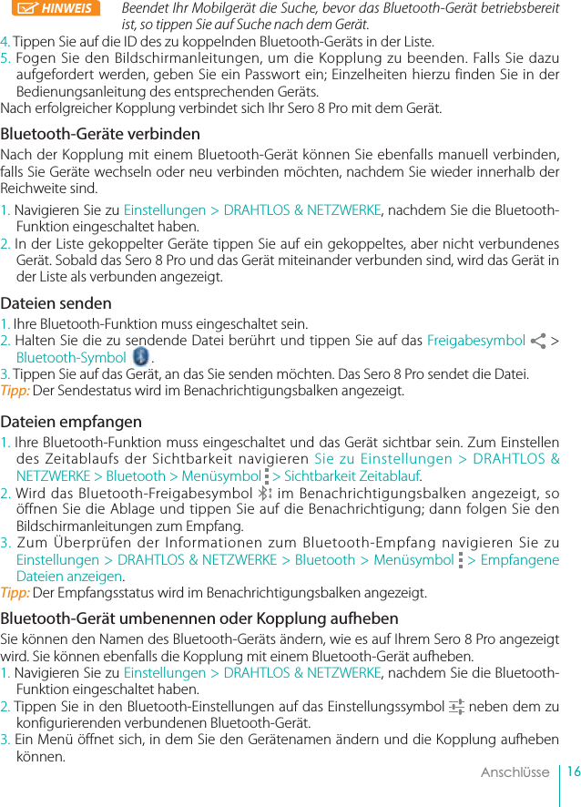 16    AnschlüsseHINWEIS Beendet Ihr Mobilgerät die Suche, bevor das Bluetooth-Gerät betriebsbereit ist, so tippen Sie auf Suche nach dem Gerät.4. Tippen Sie auf die ID des zu koppelnden Bluetooth-Geräts in der Liste.5. Fogen Sie den Bildschirmanleitungen, um die Kopplung zu beenden. Falls Sie dazu aufgefordert werden, geben Sie ein Passwort ein; Einzelheiten hierzu finden Sie in der Bedienungsanleitung des entsprechenden Geräts.Nach erfolgreicher Kopplung verbindet sich Ihr Sero 8 Pro mit dem Gerät.Bluetooth-Geräte verbindenNach der Kopplung mit einem Bluetooth-Gerät können Sie ebenfalls manuell verbinden, falls Sie Geräte wechseln oder neu verbinden möchten, nachdem Sie wieder innerhalb der Reichweite sind.1. Navigieren Sie zu Einstellungen &gt; DRAHTLOS &amp; NETZWERKE, nachdem Sie die Bluetooth-Funktion eingeschaltet haben.2. In der Liste gekoppelter Geräte tippen Sie auf ein gekoppeltes, aber nicht verbundenes Gerät. Sobald das Sero 8 Pro und das Gerät miteinander verbunden sind, wird das Gerät in der Liste als verbunden angezeigt.Dateien senden1. Ihre Bluetooth-Funktion muss eingeschaltet sein.2. Halten Sie die zu sendende Datei berührt und tippen Sie auf das Freigabesymbol  &gt; Bluetooth-Symbol senend.3. Tippen Sie auf das Gerät, an das Sie senden möchten. Das Sero 8 Pro sendet die Datei.Tipp: Der Sendestatus wird im Benachrichtigungsbalken angezeigt.Dateien empfangen1. Ihre Bluetooth-Funktion muss eingeschaltet und das Gerät sichtbar sein. Zum Einstellen des Zeitablaufs der Sichtbarkeit navigieren Sie zu Einstellungen &gt; DRAHTLOS &amp; NETZWERKE &gt; Bluetooth &gt; Menüsymbol   &gt; Sichtbarkeit Zeitablauf.2. Wird das Bluetooth-Freigabesymbol   im Benachrichtigungsbalken angezeigt, so öffnen Sie die Ablage und tippen Sie auf die Benachrichtigung; dann folgen Sie den Bildschirmanleitungen zum Empfang.3. Zum Überprüfen der Informationen zum Bluetooth-Empfang navigieren Sie zu Einstellungen &gt; DRAHTLOS &amp; NETZWERKE &gt; Bluetooth &gt; Menüsymbol   &gt; Empfangene Dateien anzeigen.Tipp: Der Empfangsstatus wird im Benachrichtigungsbalken angezeigt.Bluetooth-Gerät umbenennen oder Kopplung aufhebenSie können den Namen des Bluetooth-Geräts ändern, wie es auf Ihrem Sero 8 Pro angezeigt wird. Sie können ebenfalls die Kopplung mit einem Bluetooth-Gerät aufheben.1. Navigieren Sie zu Einstellungen &gt; DRAHTLOS &amp; NETZWERKE, nachdem Sie die Bluetooth-Funktion eingeschaltet haben.2. Tippen Sie in den Bluetooth-Einstellungen auf das Einstellungssymbol   neben dem zu konfigurierenden verbundenen Bluetooth-Gerät.3. Ein Menü öffnet sich, in dem Sie den Gerätenamen ändern und die Kopplung aufheben können.