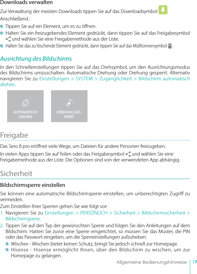 19Allgemeine BedienungshinweiseDownloads verwalten Zur Verwaltung der meisten Downloads tippen Sie auf das Downloadsymbol  . Anschließend :  Tippen Sie auf ein Element, um es zu ö nen.  Halten Sie ein freizugebendes Element gedrückt, dann tippen Sie auf das Freigabesymbol  und wählen Sie eine Freigabemethode aus der Liste.  Halten Sie das zu löschende Element gedrückt, dann tippen Sie auf das Mülltonnensymbol   .Ausrichtung des BildschirmsIn den Schnelleinstellungen tippen Sie auf das Drehsymbol, um den Ausrichtungsmodus des Bildschirms umzuschalten: Automatische Drehung oder Drehung gesperrt. Alternativ navigieren Sie zu Einstellungen &gt; SYSTEM &gt; Zugänglichkeit &gt; Bildschirm automatisch drehen.Freigabe Das Sero 8 pro eröffnet viele Wege, um Dateien für andere Personen freizugeben.  In vielen Apps tippen Sie auf Teilen oder das Freigabesymbol   und wählen Sie eine Freigabemethode aus der Liste. Die Optionen sind von der verwendeten App abhängig. Sicherheit Bildschirmsperre einstellenSie können eine automatische Bildschirmsperre einstellen, um unberechtigten Zugriff zu vermeiden. Zum Einstellen Ihrer Sperren gehen Sie wie folgt vor:1. Navigieren Sie zu Einstellungen &gt; PERSÖNLICH &gt; Sicherheit &gt; Bildschirmsicherheit &gt; Bildschirmsperre.  2.  Tippen Sie auf den Typ der gewünschten Sperre und folgen Sie den Anleitungen auf dem Bildschirm. Hatten Sie zuvor eine Sperre eingerichtet, so müssen Sie das Muster, die PIN oder das Passwort eingeben, um die Sperreinstellungen aufzuheben.  Wischen - Wischen bietet keinen Schutz, bringt Sie jedoch schnell zur Homepage. Hisense - Hisense ermöglicht Ihnen, über den Bildschirm zu wischen, um zur Homepage zu gelangen.DREHUNG GES-PERRTAUTOMATISCH DREHEN