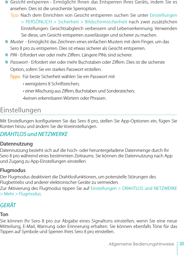 20Allgemeine Bedienungshinweise Gesicht entsperren - Ermöglicht Ihnen das Entsperren Ihres Geräts, indem Sie es ansehen. Dies ist die unsicherste Sperroption.Tipp: Nach dem Einrichten von Gesicht entsperren suchen Sie unter Einstellungen &gt; PERSÖNLICH &gt; Sicherheit &gt; Bildschirmsicherheit nach zwei zusätzlichen Einstellungen: Gesichtsabgleich verbessern und Lebenserkennung. Verwenden Sie diese, um Gesicht entsperren zuverlässiger und sicherer zu machen. Muster  - Ermöglicht das Zeichnen eines einfachen Musters mit dem Finger, um das Sero 8 pro zu entsperren. Dies ist etwas sicherer als Gesicht entsperren.  PIN - Erfordert vier oder mehr Ziffern. Längere PINs sind sicherer.   Passwort - Erfordert vier oder mehr Buchstaben oder Ziffern. Dies ist die sicherste Option, sofern Sie ein starkes Passwort erstellen.Tipps:  Für beste Sicherheit wählen Sie ein Passwort mit• wenigstens 8 Schriftzeichen;• einer Mischung aus Zi ern, Buchstaben und Sonderzeichen;•keinen erkennbaren Wörtern oder Phrasen.Einstellungen Mit Einstellungen konfigurieren Sie das Sero 8 pro, stellen Sie App-Optionen ein, fügen Sie Konten hinzu und ändern Sie die Voreinstellungen.DRAHTLOS und NETZWERKEDatennutzungDatennutzung bezieht sich auf die hoch- oder heruntergeladene Datenmenge durch Ihr Sero 8 pro während eines bestimmten Zeitraums. Sie können die Datennutzung nach App und Zugang zu App-Einstellungen einstellen. FlugmodusDer Flugmodus deaktiviert die Drahtlosfunktionen, um potenzielle Störungen des Flugbetriebs und anderer elektronischer Geräte zu vermeiden.Zur Aktivierung des Flugmodus tippen Sie auf Einstellungen &gt; DRAHTLOS und NETZWERKE &gt; Mehr &gt; Flugmodus.GERÄTTonSie können Ihr Sero 8 pro zur Abgabe eines Signaltons einstellen, wenn Sie eine neue Mitteilung, E-Mail, Warnung oder Erinnerung erhalten. Sie können ebenfalls Töne für das Tippen auf Symbole und Sperren Ihres Sero 8 pro einstellen.  