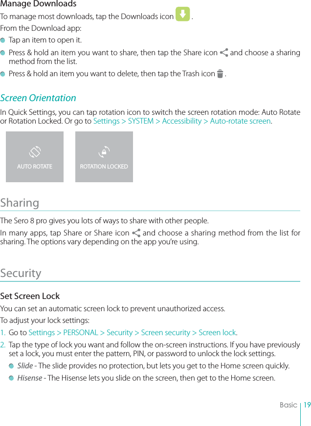 19BasicManage DownloadsTo manage most downloads, tap the Downloads icon   . From the Download app:  Tap an item to open it.  Press &amp; hold an item you want to share, then tap the Share icon   and choose a sharing method from the list.  Press &amp; hold an item you want to delete, then tap the Trash icon   .Screen OrientationIn Quick Settings, you can tap rotation icon to switch the screen rotation mode: Auto Rotate or Rotation Locked. Or go to Settings &gt; SYSTEM &gt; Accessibility &gt; Auto-rotate screen.Sharing The Sero 8 pro gives you lots of ways to share with other people.In many apps, tap Share or Share icon   and choose a sharing method from the list for sharing. The options vary depending on the app you’re using.Security Set Screen LockYou can set an automatic screen lock to prevent unauthorized access. To adjust your lock settings:1. Go to Settings &gt; PERSONAL &gt; Security &gt; Screen security &gt; Screen lock.2.  Tap the type of lock you want and follow the on-screen instructions. If you have previously set a lock, you must enter the pattern, PIN, or password to unlock the lock settings.  Slide - The slide provides no protection, but lets you get to the Home screen quickly. Hisense - The Hisense lets you slide on the screen, then get to the Home screen.ROTATION LOCKEDAUTO ROTATE