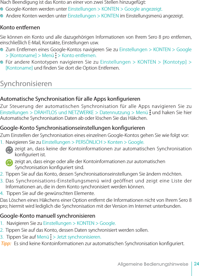 24Allgemeine BedienungshinweiseNach Beendigung ist das Konto an einer von zwei Stellen hinzugefügt:    Google-Konten werden unter Einstellungen &gt; KONTEN &gt; Google angezeigt.  Andere Konten werden unter Einstellungen &gt; KONTEN im Einstellungsmenü angezeigt.Konto entfernenSie können ein Konto und alle dazugehörigen Informationen von Ihrem Sero 8 pro entfernen, einschließlich E-Mail, Kontakte, Einstellungen usw.   Zum Entfernen eines Google-Kontos navigieren Sie zu Einstellungen &gt; KONTEN &gt; Google &gt; [Kontoname] &gt; Menü   &gt; Konto entfernen.   Für andere Kontotypen navigieren Sie zu Einstellungen &gt; KONTEN &gt; [Kontotyp] &gt; [Kontoname] und finden Sie dort die Option Entfernen.Synchronisieren  Automatische Synchronisation für alle Apps konfigurieren Zur Steuerung der automatischen Synchronisation für alle Apps navigieren Sie zu Einstellungen &gt; DRAHTLOS und NETZWERKE &gt; Datennutzung &gt; Menü   und haken Sie hier Automatische Synchronisation Daten ab oder löschen Sie das Häkchen. Google-Konto Synchronisationseinstellungen konfigurierenZum Einstellen der Synchronisation eines einzelnen Google-Kontos gehen Sie wie folgt vor: 1.  Navigieren Sie zu Einstellungen &gt; PERSÖNLICH &gt; Konten &gt; Google. zeigt an, dass keine der Kontoinformationen zur automatischen Synchronisation konfiguriert ist.  zeigt an, dass einge oder alle der Kontoinformationen zur automatischen Synchronisation konfiguriert sind.  2.  Tippen Sie auf das Konto, dessen Synchronisationseinstellungen Sie ändern möchten.   3. Das Synchronisations-Einstellungsmenü wird geöffnet und zeigt eine Liste der Informationen an, die in dem Konto synchronisiert werden können. 4.   Tippen Sie auf die gewünschten Elemente.  Das Löschen eines Häkchens einer Option entfernt die Informationen nicht von Ihrem Sero 8 pro; hiermit wird lediglich die Synchronisation mit der Version im Internet unterbunden.Google-Konto manuell synchronisieren 1.   Navigieren Sie zu Einstellungen &gt; KONTEN &gt; Google.  2.  Tippen Sie auf das Konto, dessen Daten synchronisiert werden sollen.  3.   Tippen Sie auf Menü   &gt; Jetzt synchronisieren.  Tipp:   Es sind keine Kontoinformationen zur automatischen Synchronisation konfiguriert.