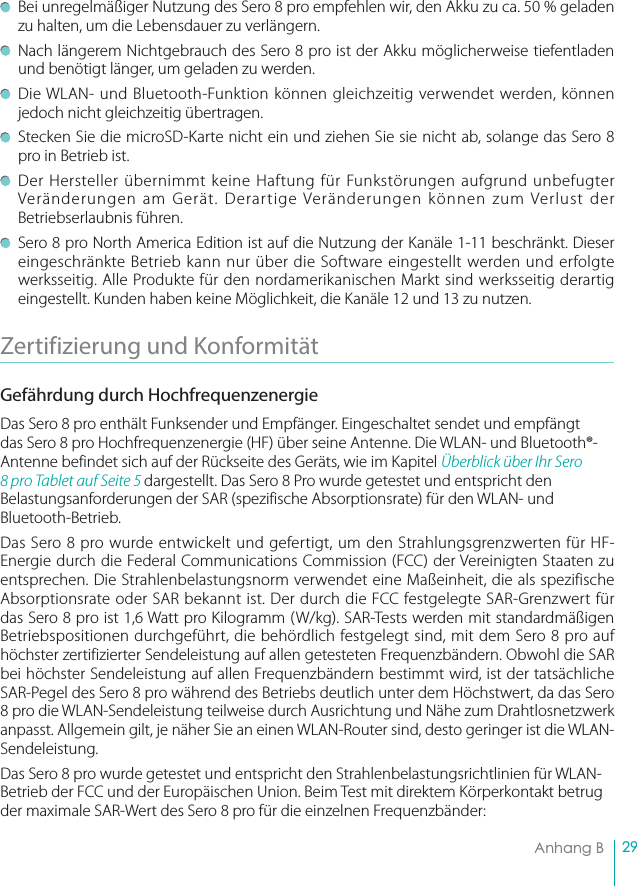 29Anhang B   Bei unregelmäßiger Nutzung des Sero 8 pro empfehlen wir, den Akku zu ca. 50 % geladen zu halten, um die Lebensdauer zu verlängern.   Nach längerem Nichtgebrauch des Sero 8 pro ist der Akku möglicherweise tiefentladen und benötigt länger, um geladen zu werden.   Die WLAN- und Bluetooth-Funktion können gleichzeitig verwendet werden, können jedoch nicht gleichzeitig übertragen.   Stecken Sie die microSD-Karte nicht ein und ziehen Sie sie nicht ab, solange das Sero 8 pro in Betrieb ist. Der Hersteller übernimmt keine Haftung für Funkstörungen aufgrund unbefugter Veränderungen am Gerät. Derartige Veränderungen können zum Verlust der Betriebserlaubnis führen.   Sero 8 pro North America Edition ist auf die Nutzung der Kanäle 1-11 beschränkt. Dieser eingeschränkte Betrieb kann nur über die Software eingestellt werden und erfolgte werksseitig. Alle Produkte für den nordamerikanischen Markt sind werksseitig derartig eingestellt. Kunden haben keine Möglichkeit, die Kanäle 12 und 13 zu nutzen.Zertifizierung und Konformität Gefährdung durch HochfrequenzenergieDas Sero 8 pro enthält Funksender und Empfänger. Eingeschaltet sendet und empfängt das Sero 8 pro Hochfrequenzenergie (HF) über seine Antenne. Die WLAN- und Bluetooth®-Antenne befindet sich auf der Rückseite des Geräts, wie im Kapitel Überblick über Ihr Sero 8 pro Tablet auf Seite 5 dargestellt. Das Sero 8 Pro wurde getestet und entspricht den Belastungsanforderungen der SAR (spezifische Absorptionsrate) für den WLAN- und Bluetooth-Betrieb.Das Sero 8 pro wurde entwickelt und gefertigt, um den Strahlungsgrenzwerten für HF-Energie durch die Federal Communications Commission (FCC) der Vereinigten Staaten zu entsprechen. Die Strahlenbelastungsnorm verwendet eine Maßeinheit, die als spezifische Absorptionsrate oder SAR bekannt ist. Der durch die FCC festgelegte SAR-Grenzwert für das Sero 8 pro ist 1,6 Watt pro Kilogramm (W/kg). SAR-Tests werden mit standardmäßigen Betriebspositionen durchgeführt, die behördlich festgelegt sind, mit dem Sero 8 pro auf höchster zertifizierter Sendeleistung auf allen getesteten Frequenzbändern. Obwohl die SAR bei höchster Sendeleistung auf allen Frequenzbändern bestimmt wird, ist der tatsächliche SAR-Pegel des Sero 8 pro während des Betriebs deutlich unter dem Höchstwert, da das Sero 8 pro die WLAN-Sendeleistung teilweise durch Ausrichtung und Nähe zum Drahtlosnetzwerk anpasst. Allgemein gilt, je näher Sie an einen WLAN-Router sind, desto geringer ist die WLAN-Sendeleistung. Das Sero 8 pro wurde getestet und entspricht den Strahlenbelastungsrichtlinien für WLAN-Betrieb der FCC und der Europäischen Union. Beim Test mit direktem Körperkontakt betrug der maximale SAR-Wert des Sero 8 pro für die einzelnen Frequenzbänder: