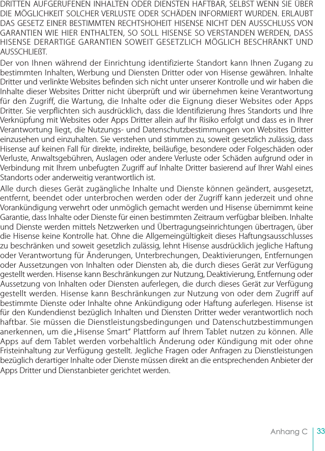 33Anhang CDRITTEN AUFGERUFENEN INHALTEN ODER DIENSTEN HAFTBAR, SELBST WENN SIE ÜBER DIE MÖGLICHKEIT SOLCHER VERLUSTE ODER SCHÄDEN INFORMIERT WURDEN. ERLAUBT DAS GESETZ EINER BESTIMMTEN RECHTSHOHEIT HISENSE NICHT DEN AUSSCHLUSS VON GARANTIEN WIE HIER ENTHALTEN, SO SOLL HISENSE SO VERSTANDEN WERDEN, DASS HISENSE DERARTIGE GARANTIEN SOWEIT GESETZLICH MÖGLICH BESCHRÄNKT UND AUSSCHLIEßT.Der von Ihnen während der Einrichtung identifizierte Standort kann Ihnen Zugang zu bestimmten Inhalten, Werbung und Diensten Dritter oder von Hisense gewähren. Inhalte Dritter und verlinkte Websites befinden sich nicht unter unserer Kontrolle und wir haben die Inhalte dieser Websites Dritter nicht überprüft und wir übernehmen keine Verantwortung für den Zugriff, die Wartung, die Inhalte oder die Eignung dieser Websites oder Apps Dritter. Sie verpflichten sich ausdrücklich, dass die Identifizierung Ihres Standorts und Ihre Verknüpfung mit Websites oder Apps Dritter allein auf Ihr Risiko erfolgt und dass es in Ihrer Verantwortung liegt, die Nutzungs- und Datenschutzbestimmungen von Websites Dritter einzusehen und einzuhalten. Sie verstehen und stimmen zu, soweit gesetzlich zulässig, dass Hisense auf keinen Fall für direkte, indirekte, beiläufige, besondere oder Folgeschäden oder Verluste, Anwaltsgebühren, Auslagen oder andere Verluste oder Schäden aufgrund oder in Verbindung mit Ihrem unbefugten Zugriff auf Inhalte Dritter basierend auf Ihrer Wahl eines Standorts oder anderweitig verantwortlich ist.Alle durch dieses Gerät zugängliche Inhalte und Dienste können geändert, ausgesetzt, entfernt, beendet oder unterbrochen werden oder der Zugriff kann jederzeit und ohne Vorankündigung verwehrt oder unmöglich gemacht werden und Hisense übernimmt keine Garantie, dass Inhalte oder Dienste für einen bestimmten Zeitraum verfügbar bleiben. Inhalte und Dienste werden mittels Netzwerken und Übertragungseinrichtungen übertragen, über die Hisense keine Kontrolle hat. Ohne die Allgemeingültigkeit dieses Haftungsausschlusses zu beschränken und soweit gesetzlich zulässig, lehnt Hisense ausdrücklich jegliche Haftung oder Verantwortung für Änderungen, Unterbrechungen, Deaktivierungen, Entfernungen oder Aussetzungen von Inhalten oder Diensten ab, die durch dieses Gerät zur Verfügung gestellt werden. Hisense kann Beschränkungen zur Nutzung, Deaktivierung, Entfernung oder Aussetzung von Inhalten oder Diensten auferlegen, die durch dieses Gerät zur Verfügung gestellt werden. Hisense kann Beschränkungen zur Nutzung von oder dem Zugriff auf bestimmte Dienste oder Inhalte ohne Ankündigung oder Haftung auferlegen. Hisense ist für den Kundendienst bezüglich Inhalten und Diensten Dritter weder verantwortlich noch haftbar. Sie müssen die Dienstleistungsbedingungen und Datenschutzbestimmungen anerkennen, um die „Hisense Smart“ Plattform auf Ihrem Tablet nutzen zu können. Alle Apps auf dem Tablet werden vorbehaltlich Änderung oder Kündigung mit oder ohne Fristeinhaltung zur Verfügung gestellt. Jegliche Fragen oder Anfragen zu Dienstleistungen bezüglich derartiger Inhalte oder Dienste müssen direkt an die entsprechenden Anbieter der Apps Dritter und Dienstanbieter gerichtet werden.