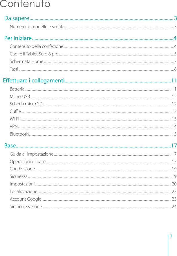 1Contenuto Da sapere...................................................................................................................3Numero di modello e seriale..................................................................................................................................3 Per Iniziare.................................................................................................................4Contenuto della confezione...................................................................................................................................4Capire il Tablet Sero 8 pro.........................................................................................................................................5Schermata Home ..........................................................................................................................................................7Tasti ........................................................................................................................................................................................8Effettuare i collegamenti.....................................................................................11Batteria.............................................................................................................................................................................. 11Micro-USB ....................................................................................................................................................................... 12Scheda micro SD ........................................................................................................................................................ 12Cuffie.................................................................................................................................................................................. 12Wi-Fi.................................................................................................................................................................................... 13VPN...................................................................................................................................................................................... 14Bluetooth......................................................................................................................................................................... 15 Base............................................................................................................................17Guida all’impostazione ........................................................................................................................................... 17Operazioni di base..................................................................................................................................................... 17Condivisione.................................................................................................................................................................. 19Sicurezza.......................................................................................................................................................................... 19Impostazioni.................................................................................................................................................................. 20Localizzazione............................................................................................................................................................... 23Account Google.......................................................................................................................................................... 23Sincronizzazione......................................................................................................................................................... 24