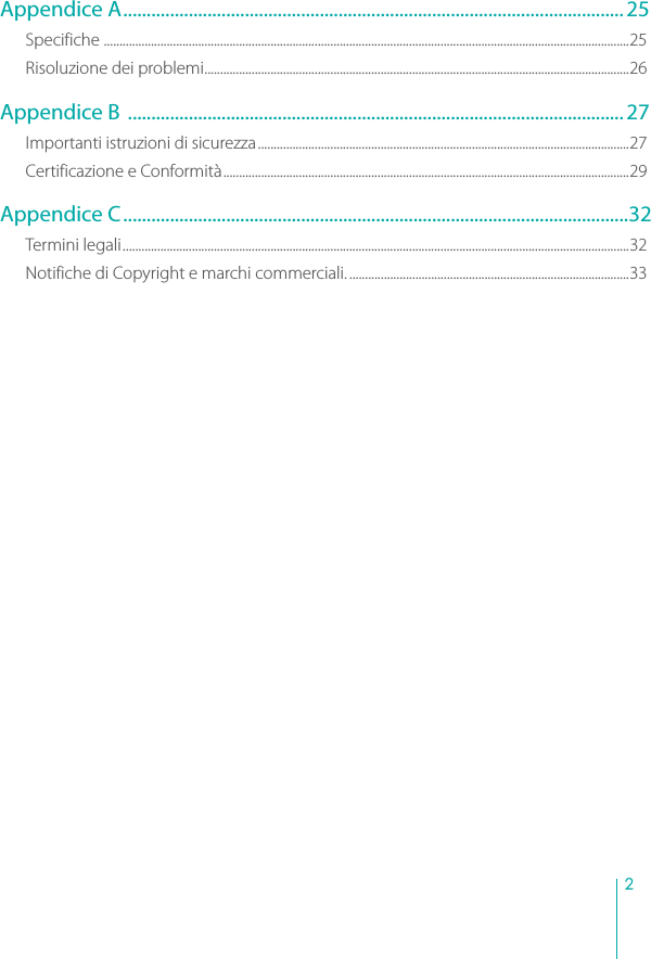 2Appendice A........................................................................................................... 25Specifiche .......................................................................................................................................................................25Risoluzione dei problemi.......................................................................................................................................26Appendice B ..........................................................................................................27Importanti istruzioni di sicurezza......................................................................................................................27Certificazione e Conformità.................................................................................................................................29Appendice C............................................................................................................32Termini legali.................................................................................................................................................................32Notifiche di Copyright e marchi commerciali..........................................................................................33