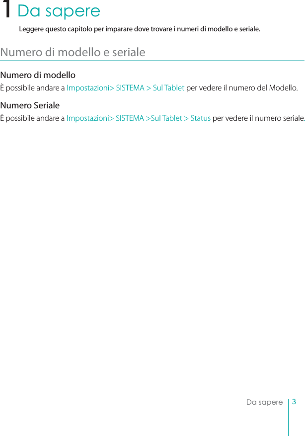 3Da sapereDa sapereLeggere questo capitolo per imparare dove trovare i numeri di modello e seriale.Numero di modello e serialeNumero di modelloÈ possibile andare a Impostazioni&gt; SISTEMA &gt; Sul Tablet per vedere il numero del Modello.Numero SerialeÈ possibile andare a Impostazioni&gt; SISTEMA &gt;Sul Tablet &gt; Status per vedere il numero seriale.1