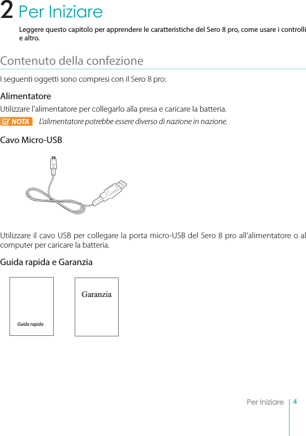 4Per IniziarePer IniziareLeggere questo capitolo per apprendere le caratteristiche del Sero 8 pro, come usare i controlli e altro.Contenuto della confezioneI seguenti oggetti sono compresi con il Sero 8 pro:AlimentatoreUtilizzare l’alimentatore per collegarlo alla presa e caricare la batteria.NOTA L’alimentatore potrebbe essere diverso di nazione in nazione.Cavo Micro-USBUtilizzare il cavo USB per collegare la porta micro-USB del Sero 8 pro all’alimentatore o al computer per caricare la batteria.Guida rapida e GaranziaGaranzia2Guida rapida