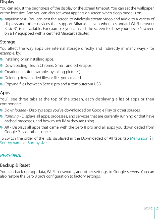 21BasicDisplayYou can adjust the brightness of the display or the screen timeout. You can set the wallpaper, or the font size. And you can also set what appears on screen when sleep mode is on.  Anyview cast - You can cast the screen to wirelessly stream video and audio to a variety of displays and other devices that support Miracast - even when a standard Wi-Fi network Basic 31 isn’t available. For example, you can cast the screen to show your device’s screen on a TV equipped with a certified Miracast adapter.StorageYou affect the way apps use internal storage directly and indirectly in many ways - for example, by:  Installing or uninstalling apps.  Downloading files in Chrome, Gmail, and other apps.  Creating files (for example, by taking pictures).  Deleting downloaded files or files you created.  Copying files between Sero 8 pro and a computer via USB.AppsYou’ll see three tabs at the top of the screen, each displaying a list of apps or their components: Downloaded - Displays apps you’ve downloaded on Google Play or other sources. Running - Displays all apps, processes, and services that are currently running or that have cached processes, and how much RAM they are using. All - Displays all apps that came with the Sero 8 pro and all apps you downloaded from Google Play or other sources.To switch the order of the lists displayed in the Downloaded or All tabs, tap Menu icon   &gt; Sort by name or Sort by size.PERSONALBackup &amp; ResetYou can back up app data, Wi-Fi passwords, and other settings to Google servers. You can also restore the Sero 8 pro’s configuration to factory settings. 