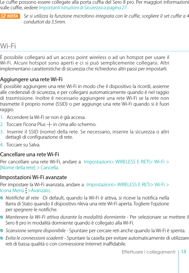 13Effettuare i collegamentiLe cue possono essere collegate alla porta cua del Sero 8 pro. Per maggiori informazioni sulle cue, vedere Importanti Istruzioni di Sicurezza a pagina 27.NOTA 4FTJVUJMJ[[BMBGVO[JPOFNJDSPGPOPJOUFHSBUBDPOMFDVGGJFTDFHMJFSFJMTFUDVGGJFBconduttori da 3.5mm.Wi-FiÈ possibile collegarsi ad un access point wireless o ad un hotspot per usare il Wi-Fi. Alcuni hotspot sono aperti e ci si può semplicemente collegarsi. Altri implementano caratteristiche di sicurezza che richiedono altri passi per impostarli.Aggiungere una rete Wi-FiÈ possibile aggiungere una rete Wi-Fi in modo che il dispositivo la ricordi, assieme alle credenziali di sicurezza, e per collegarsi automaticamente quando è nel raggio di trasmissione. Inoltre è necessario aggiungere una rete Wi-Fi se la rete non trasmette il proprio nome (SSID) o per aggiunge una rete Wi-Fi quando si è fuori raggio.1.  Accendere la Wi-Fi se non è già accesa.2.  Toccare l’icona Plus   in cima allo schermo.3.  Inserire il SSID (nome) della rete. Se necessario, inserire la sicurezza o altri  dettagli di configurazione di rete.4.  Toccare su Salva.Cancellare una rete Wi-FiPer cancellare una rete Wi-Fi, andare a  Impostazioni&gt; WIRELESS E RETI&gt; Wi-Fi &gt; [Nome della rete] &gt; Cancella.Impostazioni Wi-Fi avanzatePer impostare la Wi-Fi avanzata, andare a  Impostazioni&gt; WIRELESS E RETi&gt; Wi-Fi &gt; Icona Menù   &gt;Avanzato.Notifiche di rete  -Di default, quando la Wi-Fi è attiva, si riceve la notifica nella Barra di Stato quando il dispositivo rileva una rete Wi-Fi aperta. Togliere l’opzione per spegnere le notifiche. Mantenere la Wi-Fi attiva durante la modalità dormiente - Per selezionare se mettere il Sero 8 pro in modalità dormiente quando è collegato alla Wi-Fi.Scansione sempre disponibile - Spuntare per cercare reti anche quando la Wi-Fi è spenta. Evita le connessioni scadenti - Spuntare la casella per evitare automaticamente di utilizzare reti di bassa qualità o con connessione Internet inaffidabile.