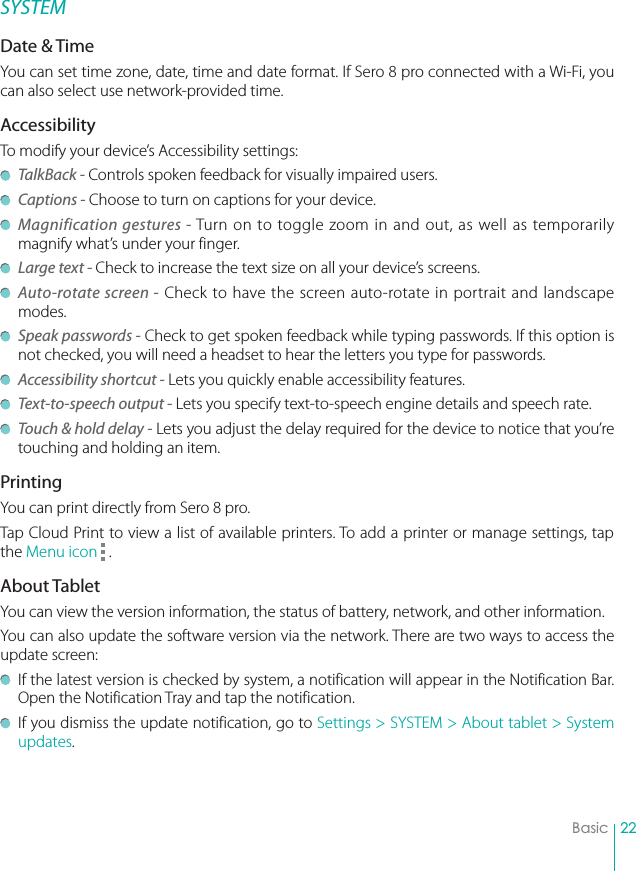 22BasicSYSTEMDate &amp; TimeYou can set time zone, date, time and date format. If Sero 8 pro connected with a Wi-Fi, you can also select use network-provided time. AccessibilityTo modify your device’s Accessibility settings: TalkBack - Controls spoken feedback for visually impaired users. Captions - Choose to turn on captions for your device. Magnification gestures - Turn on to toggle zoom in and out, as well as temporarily magnify what’s under your finger. Large text - Check to increase the text size on all your device’s screens. Auto-rotate screen - Check to have the screen auto-rotate in portrait and landscape modes. Speak passwords - Check to get spoken feedback while typing passwords. If this option is not checked, you will need a headset to hear the letters you type for passwords. Accessibility shortcut - Lets you quickly enable accessibility features. Text-to-speech output - Lets you specify text-to-speech engine details and speech rate. Touch &amp; hold delay - Lets you adjust the delay required for the device to notice that you’re touching and holding an item.PrintingYou can print directly from Sero 8 pro. Tap Cloud Print to view a list of available printers. To add a printer or manage settings, tap the Menu icon   . About TabletYou can view the version information, the status of battery, network, and other information. You can also update the software version via the network. There are two ways to access the update screen:  If the latest version is checked by system, a notification will appear in the Notification Bar. Open the Notification Tray and tap the notification.   If you dismiss the update notification, go to Settings &gt; SYSTEM &gt; About tablet &gt; System updates. 