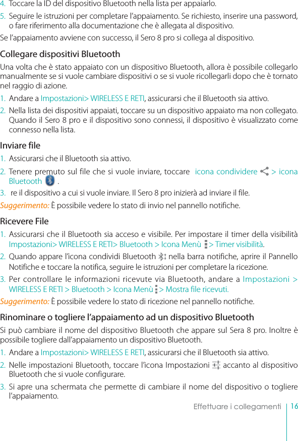 16Effettuare i collegamenti4. Toccare la ID del dispositivo Bluetooth nella lista per appaiarlo.5. Seguire le istruzioni per completare l’appaiamento. Se richiesto, inserire una password, o fare riferimento alla documentazione che è allegata al dispositivo.Se l’appaiamento avviene con successo, il Sero 8 pro si collega al dispositivo. Collegare dispositivi BluetoothUna volta che è stato appaiato con un dispositivo Bluetooth, allora è possibile collegarlo manualmente se si vuole cambiare dispositivi o se si vuole ricollegarli dopo che è tornato nel raggio di azione.1. Andare a Impostazioni&gt; WIRELESS E RETI, assicurarsi che il Bluetooth sia attivo.2. Nella lista dei dispositivi appaiati, toccare su un dispositivo appaiato ma non collegato. Quando il Sero 8 pro e il dispositivo sono connessi, il dispositivo è visualizzato come connesso nella lista.Inviare file1. Assicurarsi che il Bluetooth sia attivo.2. Tenere premuto sul file che si vuole inviare, toccare  icona condividere   &gt; icona Bluetooth  .3.  re il dispositivo a cui si vuole inviare. Il Sero 8 pro inizierà ad inviare il file.Suggerimento: È possibile vedere lo stato di invio nel pannello notifiche.Ricevere File1. Assicurarsi che il Bluetooth sia acceso e visibile. Per impostare il timer della visibilità Impostazioni&gt; WIRELESS E RETI&gt; Bluetooth &gt; Icona Menù   &gt; Timer visibilità.2. Quando appare l’icona condividi Bluetooth   nella barra notifiche, aprire il Pannello Notifiche e toccare la notifica, seguire le istruzioni per completare la ricezione. 3. Per controllare le informazioni ricevute via Bluetooth, andare a Impostazioni &gt; WIRELESS E RETI &gt; Bluetooth &gt; Icona Menù  &gt; Mostra file ricevuti.Suggerimento: È possibile vedere lo stato di ricezione nel pannello notifiche.Rinominare o togliere l’appaiamento ad un dispositivo BluetoothSi può cambiare il nome del dispositivo Bluetooth che appare sul Sera 8 pro. Inoltre è possibile togliere dall’appaiamento un dispositivo Bluetooth.1. Andare a Impostazioni&gt; WIRELESS E RETI, assicurarsi che il Bluetooth sia attivo.2. Nelle impostazioni Bluetooth, toccare l’icona Impostazioni   accanto al dispositivo Bluetooth che si vuole configurare.3. Si apre una schermata che permette di cambiare il nome del dispositivo o togliere l’appaiamento. 