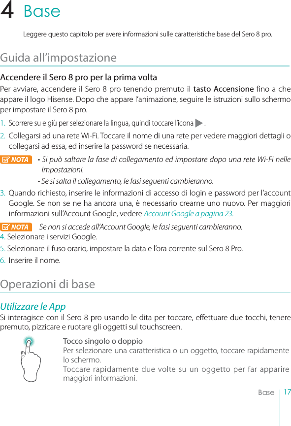 17BaseBaseLeggere questo capitolo per avere informazioni sulle caratteristiche base del Sero 8 pro.Guida all’impostazioneAccendere il Sero 8 pro per la prima voltaPer avviare, accendere il Sero 8 pro tenendo premuto il tasto Accensione fino a che appare il logo Hisense. Dopo che appare l’animazione, seguire le istruzioni sullo schermo per impostare il Sero 8 pro.1.Scorrere su e giù per selezionare la lingua, quindi toccare l’icona   .2. Collegarsi ad una rete Wi-Fi. Toccare il nome di una rete per vedere maggiori dettagli o collegarsi ad essa, ed inserire la password se necessaria.NOTA r4JQVÖTBMUBSFMBGBTFEJDPMMFHBNFOUPFEJNQPTUBSFEPQPVOBSFUF8J&apos;JOFMMFImpostazioni.r4FTJTBMUBJMDPMMFHBNFOUPMFGBTJTFHVFOUJDBNCJFSBOOP.3. Quando richiesto, inserire le informazioni di accesso di login e password per l’account Google. Se non se ne ha ancora una, è necessario crearne uno nuovo. Per maggiori informazioni sull’Account Google, vedere Account Google a pagina 23.NOTA 4FOPOTJBDDFEFBMM&quot;DDPVOU(PPHMFMFGBTJTFHVFOUJDBNCJFSBOOP4. Selezionare i servizi Google.5. Selezionare il fuso orario, impostare la data e l’ora corrente sul Sero 8 Pro.6. Inserire il nome.Operazioni di baseUtilizzare le AppSi interagisce con il Sero 8 pro usando le dita per toccare, effettuare due tocchi, tenere premuto, pizzicare e ruotare gli oggetti sul touchscreen.Tocco singolo o doppioPer selezionare una caratteristica o un oggetto, toccare rapidamente lo schermo.Toccare rapidamente due volte su un oggetto per far apparire maggiori informazioni.4