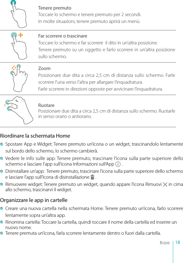 18BaseTenere premutoToccare lo schermo e tenere premuto per 2 secondi.In molte situazioni, tenere premuto aprirà un menù.Far scorrere o trascinareToccare lo schermo e far scorrere  il dito in un’altra posizione.Tenere premuto su un oggetto e farlo scorrere in un’altra posizione sullo schermo.ZoomPosizionare due dita a circa 2,5 cm di distanza sullo schermo. Farle scorrere l’una verso l’altra per allargare l’inquadratura.Farle scorrere in direzioni opposte per avvicinare l’inquadratura.RuotarePosizionare due dita a circa 2,5 cm di distanza sullo schermo. Ruotarle in senso orario o antiorario.Riordinare la schermata HomeSpostare App e Widget: Tenere premuto un’icona o un widget, trascinandolo lentamente sul bordo dello schermo, lo schermo cambierà.Vedere le info sulle app: Tenere premuto, trascinare l’icona sulla parte superiore dello schermo e lasciare l’app sull’icona Informazioni sull’App   .Disinstallare un’app:  Tenere premuto, trascinare l’icona sulla parte superiore dello schermo e lasciare l’app sull’Icona di disinstallazione   .Rimuovere widget: Tenere premuto un widget, quando appare l’icona Rimuovi   in cima allo schermo, trascinarvi il widget.Organizzare le app in cartelleCreare una nuova cartella nella schermata Home. Tenere premuto un’icona, farlo scorrere lentamente sopra un’altra app.Rinomina cartella: Toccare la cartella, quindi toccare il nome della cartella ed inserire un nuovo nome.Tenere premuta un’icona, farla scorrere lentamente dentro o fuori dalla cartella.