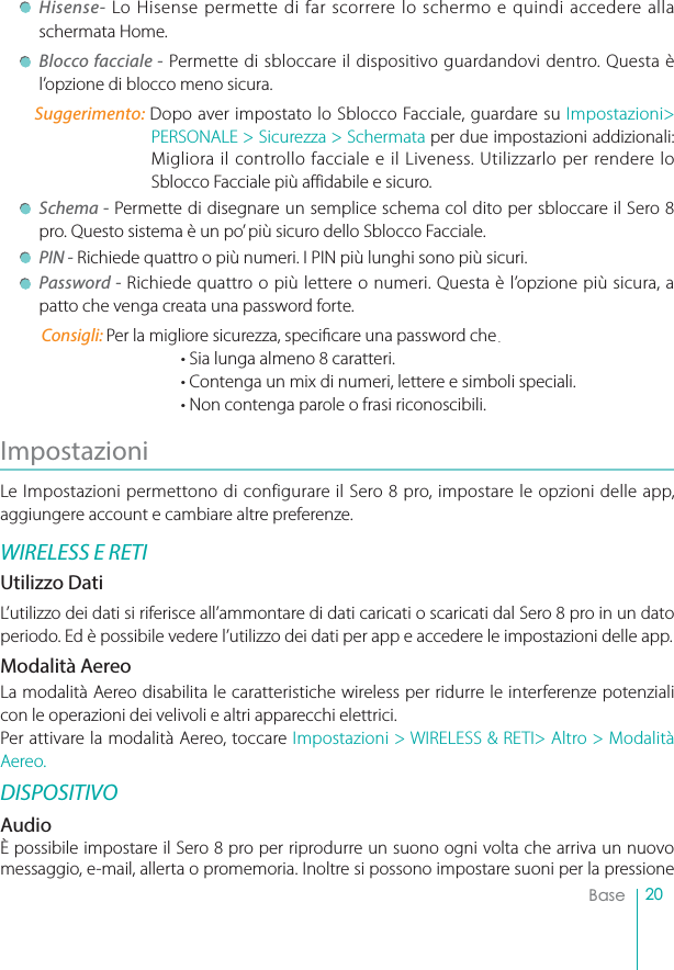 20BaseHisense- Lo Hisense permette di far scorrere lo schermo e quindi accedere alla schermata Home.Blocco facciale - Permette di sbloccare il dispositivo guardandovi dentro. Questa è l’opzione di blocco meno sicura.Suggerimento: Dopo aver impostato lo Sblocco Facciale, guardare su Impostazioni&gt; PERSONALE &gt; Sicurezza &gt; Schermata per due impostazioni addizionali: Migliora il controllo facciale e il Liveness. Utilizzarlo per rendere lo Sblocco Facciale più affidabile e sicuro.Schema - Permette di disegnare un semplice schema col dito per sbloccare il Sero 8 pro. Questo sistema è un po’ più sicuro dello Sblocco Facciale. PIN - Richiede quattro o più numeri. I PIN più lunghi sono più sicuri. Password - Richiede quattro o più lettere o numeri. Questa è l’opzione più sicura, a patto che venga creata una password forte.Consigli: Per la migliore sicurezza, specicare una password che.r4JBMVOHBBMNFOPDBSBUUFSJr$POUFOHBVONJYEJOVNFSJMFUUFSFFTJNCPMJTQFDJBMJr/PODPOUFOHBQBSPMFPGSBTJSJDPOPTDJCJMJImpostazioniLe Impostazioni permettono di configurare il Sero 8 pro, impostare le opzioni delle app, aggiungere account e cambiare altre preferenze.WIRELESS E RETIUtilizzo DatiL’utilizzo dei dati si riferisce all’ammontare di dati caricati o scaricati dal Sero 8 pro in un dato periodo. Ed è possibile vedere l’utilizzo dei dati per app e accedere le impostazioni delle app. Modalità AereoLa modalità Aereo disabilita le caratteristiche wireless per ridurre le interferenze potenziali con le operazioni dei velivoli e altri apparecchi elettrici. Per attivare la modalità Aereo, toccare Impostazioni &gt; WIRELESS &amp; RETI&gt; Altro &gt; Modalità Aereo.DISPOSITIVOAudioÈ possibile impostare il Sero 8 pro per riprodurre un suono ogni volta che arriva un nuovo messaggio, e-mail, allerta o promemoria. Inoltre si possono impostare suoni per la pressione 