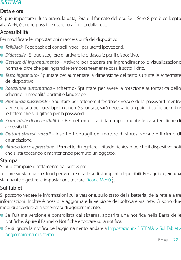 22BaseSISTEMAData e oraSi può impostare il fuso orario, la data, l’ora e il formato dell’ora. Se il Sero 8 pro è collegato alla Wi-Fi, è anche possibile usare l’ora fornita dalla rete. AccessibilitàPer modicare le impostazioni di accessibilità del dispositivo: TalkBack- Feedback dei controlli vocali per utenti ipovedenti. Didascalie - Si può scegliere di attivare le didascalie per il dispositivo.Gesture di ingrandimento - Attivare per passara tra ingrandimento e visualizzazione normale, oltre che per ingrandire temporaneamente cosa è sotto il dito.Testo ingrandito- Spuntare per aumentare la dimensione del testo su tutte le schermate del dispositivo.Rotazione automatica - schermo- Spuntare per avere la rotazione automatica dello schermo in modalità portrait e landscape. Pronuncia passwords - Spuntare per ottenere il feedback vocale della password mentre viene digitata. Se quest’opzione non è spuntata, sarà necessario un paio di cuffie per udire le lettere che si digitano per la password. Scorciatoie di accessibilità  - Permettono di abilitare rapidamente le caratteristiche di accessibilità.Outout sintesi  vocali - Inserire i dettagli del motore di sintesi vocale e il ritmo di enunciazione.Ritardo tocco e pressione - Permette di regolare il ritardo richiesto perché il dispositivo noti che si sta toccando e mantenendo premuto un oggetto.StampaSi può stampare direttamente dal Sero 8 pro.Toccare su Stampa su Cloud per vedere una lista di stampanti disponibili. Per aggiungere una stampante o gestire le impostazioni, toccare l’ icona Menù  .Sul TabletSi possono vedere le informazioni sulla versione, sullo stato della batteria, della rete e altre informazioni. Inoltre è possibile aggiornare la versione del software via rete. Ci sono due modi di accedere alla schermata di aggiornamento.. Se l’ultima versione è controllata dal sistema, apparirà una notifica nella Barra delle Notifiche. Aprire il Pannello Notifiche e toccare sulla notifica.Se si ignora la notifica dell’aggiornamento, andare a Impostazioni&gt; SISTEMA &gt; Sul Tablet&gt; Aggiornamenti di sistema .