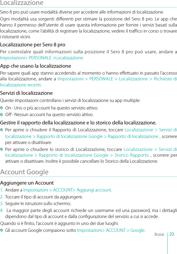 23BaseLocalizzazioneSero 8 pro può usare modalità diverse per accedere alle informazioni di localizzazione. Ogni modalità usa sorgenti differenti per stimare la posizione del Sero 8 pro. Le app che hanno il permesso dell’utente di usare questa informazione per fornire i servizi basati sulla localizzazione, come l’abilità di registrare la localizzazione, vedere il traffico in corso o trovare i ristoranti vicini. Localizzazione per Sero 8 proPer controlalre quali informazioni sulla posizione il Sero 8 pro può usare, andare a Impostazioni&gt; PERSONALE &gt;Localizzazione.App che usano la localizzazionePer sapere quali app stanno accedendo al momento o hanno effettuato in passato l’accesso alla localizzazione, andare a Impostazioni &gt; PERSONALE &gt; Localizzazione &gt; Richieste di localizzazione recenti.Servizi di localizzazioneQueste impostazoni controllano i servizi di localizzazione su app multiple: On - Uno o più account ha questo servizio attivo.Off - Nessun account ha questo servizio attivo.Gestire il rapporto della localizzazione e lo storico della localizzazione.Per aprire o chiudere il Rapporto di Localizzazione, toccare Localizzazione &gt; Servizi di localizzazione &gt; Rapporto di localizzazione Google &gt; Rapporto di localizzazione , scorrere per attivare o disattivare.Per aprire o chiudere lo storico di Localizzazione, toccare Localizzazione &gt; Servizi di localizzazione &gt; Rapporto di localizzazione Google &gt; Storico Rapporto , scorrere per attivare o disattivare. Inoltre è possibile cancellare lo Storico della Localizzazione.Account GoogleAggiungere un Account1. Andare a Impostazioni &gt; ACCOUNT&gt; Aggiungi account. 2. Toccare il tipo di account da aggiungere. 3. Seguire le istruzioni sullo schermo. 4.  La maggior parte degli account richiede un username ed una password, ma i dettagli dipendono dal tipo di account e dalla configurazione del servizio a cui si accede. Quando si è finito, l’account è aggiunto in uno dei due luoghi. Gli account Google compaiono sotto Impostazioni&gt; ACCOUNT &gt; Google.