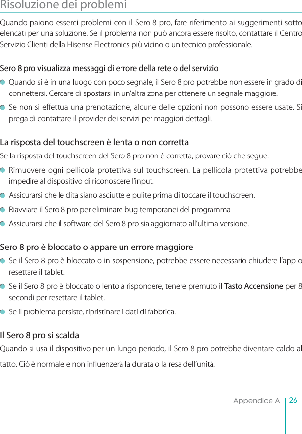 26Appendice ARisoluzione dei problemiQuando paiono esserci problemi con il Sero 8 pro, fare riferimento ai suggerimenti sotto elencati per una soluzione. Se il problema non può ancora essere risolto, contattare il Centro Servizio Clienti della Hisense Electronics più vicino o un tecnico professionale.Sero 8 pro visualizza messaggi di errore della rete o del servizio Quando si è in una luogo con poco segnale, il Sero 8 pro potrebbe non essere in grado di connettersi. Cercare di spostarsi in un’altra zona per ottenere un segnale maggiore.Se non si effettua una prenotazione, alcune delle opzioni non possono essere usate. Si prega di contattare il provider dei servizi per maggiori dettagli.La risposta del touchscreen è lenta o non corretta Se la risposta del touchscreen del Sero 8 pro non è corretta, provare ciò che segue: Rimuovere ogni pellicola protettiva sul touchscreen. La pellicola protettiva potrebbe impedire al dispositivo di riconoscere l’input.Assicurarsi che le dita siano asciutte e pulite prima di toccare il touchscreen.Riavviare il Sero 8 pro per eliminare bug temporanei del programma Assicurarsi che il software del Sero 8 pro sia aggiornato all’ultima versione. Sero 8 pro è bloccato o appare un errore maggiore Se il Sero 8 pro è bloccato o in sospensione, potrebbe essere necessario chiudere l’app o resettare il tablet.Se il Sero 8 pro è bloccato o lento a rispondere, tenere premuto il Tasto Accensione per 8 secondi per resettare il tablet. Se il problema persiste, ripristinare i dati di fabbrica.Il Sero 8 pro si scalda Quando si usa il dispositivo per un lungo periodo, il Sero 8 pro potrebbe diventare caldo al tatto. Ciò è normale e non influenzerà la durata o la resa dell’unità.