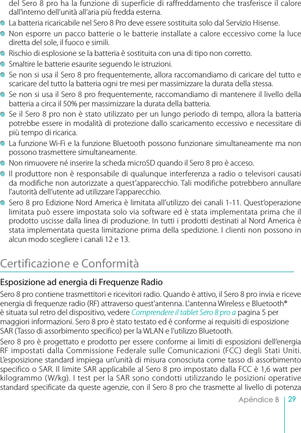 29Apéndice B  del Sero 8 pro ha la funzione di superficie di raffreddamento che trasferisce il calore dall’interno dell’unità all’aria più fredda esterna. La batteria ricaricabile nel Sero 8 Pro deve essere sostituita solo dal Servizio Hisense. Non esporre un pacco batterie o le batterie installate a calore eccessivo come la luce diretta del sole, il fuoco e simili. Rischio di esplosione se la batteria è sostituita con una di tipo non corretto.Smaltire le batterie esaurite seguendo le istruzioni.Se non si usa il Sero 8 pro frequentemente, allora raccomandiamo di caricare del tutto e scaricare del tutto la batteria ogni tre mesi per massimizzare la durata della stessa.Se non si usa il Sero 8 pro frequentemente, raccomandiamo di mantenere il livello della batteria a circa il 50% per massimizzare la durata della batteria.Se il Sero 8 pro non è stato utilizzato per un lungo periodo di tempo, allora la batteria potrebbe essere in modalità di protezione dallo scaricamento eccessivo e necessitare di più tempo di ricarica. La funzione Wi-Fi e la funzione Bluetooth possono funzionare simultaneamente ma non possono trasmettere simultaneamente. Non rimuovere né inserire la scheda microSD quando il Sero 8 pro è acceso.Il produttore non è responsabile di qualunque interferenza a radio o televisori causati da modifiche non autorizzate a quest’apparecchio. Tali modifiche potrebbero annullare l’autorità dell’utente ad utilizzare l’apparecchio. Sero 8 pro Edizione Nord America è limitata all’utilizzo dei canali 1-11. Quest’operazione limitata può essere impostata solo via software ed è stata implementata prima che il prodotto uscisse dalla linea di produzione. In tutti i prodotti destinati al Nord America è stata implementata questa limitazione prima della spedizione. I clienti non possono in alcun modo scegliere i canali 12 e 13.Certificazione e ConformitàEsposizione ad energia di Frequenze Radio Sero 8 pro contiene trasmettitori e ricevitori radio. Quando è attivo, il Sero 8 pro invia e riceve energia di frequenze radio (RF) attraverso quest’antenna. L’antenna Wireless e Bluetooth® è situata sul retro del dispositivo, vedere $PNQSFOEFSFJMUBCMFU4FSPQSPB pagina 5 permaggiori informazioni. Sero 8 pro è stato testato ed è conforme ai requisiti di esposizione SAR (Tasso di assorbimento specifico) per la WLAN e l’utilizzo Bluetooth.Sero 8 pro è progettato e prodotto per essere conforme ai limiti di esposizioni dell’energia RF impostati dalla Commissione Federale sulle Comunicazioni (FCC) degli Stati Uniti. L’esposizione standard impiega un’unità di misura conosciuta come tasso di assorbimento specifico o SAR. Il limite SAR applicabile al Sero 8 pro impostato dalla FCC è 1,6 watt per kilogrammo (W/kg). I test per la SAR sono condotti utilizzando le posizioni operative standard specificate da queste agenzie, con il Sero 8 pro che trasmette al livello di potenza 