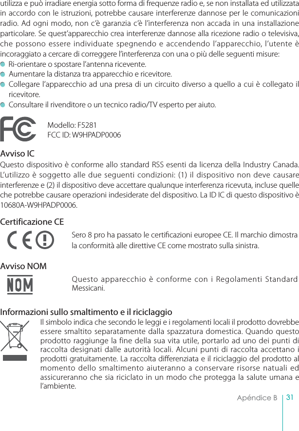 31Apéndice B  utilizza e può irradiare energia sotto forma di frequenze radio e, se non installata ed utilizzata in accordo con le istruzioni, potrebbe causare interferenze dannose per le comunicazioni radio. Ad ogni modo, non c’è garanzia c’è l’interferenza non accada in una installazione particolare. Se quest’apparecchio crea interferenze dannose alla ricezione radio o televisiva, che possono essere individuate spegnendo e accendendo l’apparecchio, l’utente è incoraggiato a cercare di correggere l’interferenza con una o più delle seguenti misure:   Ri-orientare o spostare l’antenna ricevente.Aumentare la distanza tra apparecchio e ricevitore. Collegare l’apparecchio ad una presa di un circuito diverso a quello a cui è collegato il ricevitore.Consultare il rivenditore o un tecnico radio/TV esperto per aiuto.Modello: F5281FCC ID: W9HPADP0006Avviso IC Questo dispositivo è conforme allo standard RSS esenti da licenza della Industry Canada. L’utilizzo è soggetto alle due seguenti condizioni: (1) il dispositivo non deve causare interferenze e (2) il dispositivo deve accettare qualunque interferenza ricevuta, incluse quelle che potrebbe causare operazioni indesiderate del dispositivo. La ID IC di questo dispositivo è 10680A-W9HPADP0006.Certificazione CESero 8 pro ha passato le certicazioni europee CE. Il marchio dimostra la conformità alle direttive CE come mostrato sulla sinistra.Avviso NOMQuesto apparecchio è conforme con i Regolamenti Standard Messicani.Informazioni sullo smaltimento e il riciclaggioIl simbolo indica che secondo le leggi e i regolamenti locali il prodotto dovrebbe essere smaltito separatamente dalla spazzatura domestica. Quando questo prodotto raggiunge la fine della sua vita utile, portarlo ad uno dei punti di raccolta designati dalle autorità locali. Alcuni punti di raccolta accettano i prodotti gratuitamente. La raccolta dierenziata e il riciclaggio del prodotto al momento dello smaltimento aiuteranno a conservare risorse natuali ed assicureranno che sia riciclato in un modo che protegga la salute umana e l’ambiente.