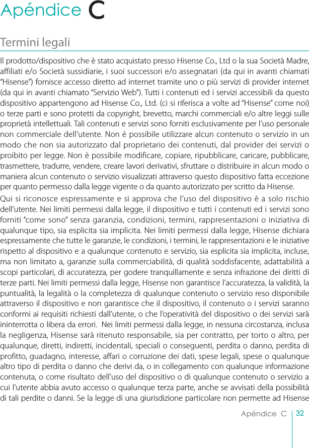 32Apéndice  CApéndice  CTermini legaliIl prodotto/dispositivo che è stato acquistato presso Hisense Co., Ltd o la sua Società Madre, affiliati e/o Società sussidiarie, i suoi successori e/o assegnatari (da qui in avanti chiamati “Hisense”) fornisce accesso diretto ad internet tramite uno o più servizi di provider internet (da qui in avanti chiamato “Servizio Web”). Tutti i contenuti ed i servizi accessibili da questo dispositivo appartengono ad Hisense Co., Ltd. (ci si riferisca a volte ad “Hisense” come noi) o terze parti e sono protetti da copyright, brevetto, marchi commerciali e/o altre leggi sulle proprietà intellettuali. Tali contenuti e servizi sono forniti esclusivamente per l’uso personale non commerciale dell’utente. Non è possibile utilizzare alcun contenuto o servizio in un modo che non sia autorizzato dal proprietario dei contenuti, dal provider dei servizi o proibito per legge. Non è possibile modificare, copiare, ripubblicare, caricare, pubblicare, trasmettere, tradurre, vendere, creare lavori derivativi, sfruttare o distribuire in alcun modo o maniera alcun contenuto o servizio visualizzati attraverso questo dispositivo fatta eccezione per quanto permesso dalla legge vigente o da quanto autorizzato per scritto da Hisense.Qui si riconosce espressamente e si approva che l’uso del dispositivo è a solo rischio dell’utente. Nei limiti permessi dalla legge, il dispositivo e tutti i contenuti ed i servizi sono forniti “come sono” senza garanzia, condizioni, termini, rappresentazioni o iniziativa di qualunque tipo, sia esplicita sia implicita. Nei limiti permessi dalla legge, Hisense dichiara espressamente che tutte le garanzie, le condizioni, i termini, le rappresentazioni e le iniziative rispetto al dispositivo e a qualunque contenuto e servizio, sia esplicita sia implicita, incluse, ma non limitato a, garanzie sulla commerciabilità, di qualità soddisfacente, adattabilità a scopi particolari, di accuratezza, per godere tranquillamente e senza infrazione dei diritti di terze parti. Nei limiti permessi dalla legge, Hisense non garantisce l’accuratezza, la validità, la puntualità, la legalità o la completezza di qualunque contenuto o servizio reso disponibile attraverso il dispositivo e non garantisce che il dispositivo, il contenuto o i servizi saranno conformi ai requisiti richiesti dall’utente, o che l’operatività del dispositivo o dei servizi sarà ininterrotta o libera da errori.  Nei limiti permessi dalla legge, in nessuna circostanza, inclusa la negligenza, Hisense sarà ritenuto responsabile, sia per contratto, per torto o altro, per qualunque, diretti, indiretti, incidentali, speciali o conseguenti, perdita o danno, perdita di profitto, guadagno, interesse, affari o corruzione dei dati, spese legali, spese o qualunque altro tipo di perdita o danno che derivi da, o in collegamento con qualunque informazione contenuta, o come risultato dell’uso del dispositivo o di qualunque contenuto o servizio a cui l’utente abbia avuto accesso o qualunque terza parte, anche se avvisati della possibilità di tali perdite o danni. Se la legge di una giurisdizione particolare non permette ad Hisense C