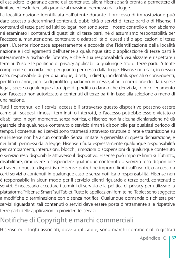 33Apéndice  Cdi escludere le garanzie come qui contenuto, allora Hisense sarà pronta a permettere di limitare ed escludere tali garanzie al massimo permesso dalla legge..La località nazione identificata dall’utente durante il processo di impostazione può dare accesso a determinati contenuti, pubblicità o servizi di terze parti o di Hisense. I contenuti di terze parti ed i siti collegati non sono sotto il nostro controllo e non abbiamo né esaminato i contenuti di questi siti di terze parti, né ci assumiamo responsabilità per l’accesso a, manutenzione, contenuto o adattabilità di questi siti o applicazioni di terze parti. L’utente riconosce espressamente e accorda che l’identificazione della località nazione e i collegamenti dell’utente a qualunque sito o applicazione di terze parti è interamente a rischio dell’utente, e che è sua responsabilità visualizzare e rispettare i termini d’uso e le politiche di privacy applicabili a qualunque sito di terze parti. L’utente comprende e accorda che, per quanto permesso dalla legge, Hisense non sarà, in nessun caso, responsabile di per qualunque, diretti, indiretti, incidentali, speciali o conseguenti, perdita o danno, perdita di profitto, guadagno, interesse, affari o corruzione dei dati, spese legali, spese o qualunque altro tipo di perdita o danno che derivi da, o in collegamento con l’accesso non autorizzato a contenuti di terze parti in base alla selezione o meno di una nazione.Tutti i contenuti ed i servizi accessibili attraverso questo dispositivo possono essere cambiati, sospesi, rimossi, terminati o interrotti, o l’accesso potrebbe essere vietato o disabilitato in ogni momento, senza notifica, e Hisense non fa alcuna dichiarazione né dà garanzie che qualunque contenuto o servizio rimarrà disponibile per qualsiasi periodo di tempo. I contenuti ed i servizi sono trasmessi attraverso strutture di rete e trasmissione su cui Hisense non ha alcun controllo. Senza limitare la generalità di questa dichiarazione, e nei limiti permessi dalla legge, Hisense rifiuta espressamente qualunque responsabilità per cambiamenti, interruzioni, blocchi, rimozioni o sospensioni di qualunque contenuto o servizio reso disponibile attraverso il dispositivo. Hisense può imporre limiti sull’utilizzo, disabilitare, rimuovere o sospendere qualunque contenuto o servizio reso disponibile attraverso questo dispositivo. Hisense potrebbe imporre limiti sull’uso di, o accesso a certi servizi o contenuti in qualunque caso e senza notifica o responsabilità. Hisense non è responsabile in alcun modo per il servizio clienti riguardo a terze parti, contenuti e servizi. É necessario accettare i termini di servizio e la politica di privacy per utilizzare la piattaforma “Hisense Smart” sul Tablet. Tutte le applicazioni fornite nel Tablet sono soggette a modifiche o terminazione con o senza notifica. Qualunque domanda o richiesta per servizi riguardanti tali contenuti o servizi deve essere posta direttamente alle rispettive terze parti delle applicazioni o provider dei servizi.Notifiche di Copyright e marchi commercialiHisense ed i loghi associati, dove applicabile, sono marchi commerciali registrati 