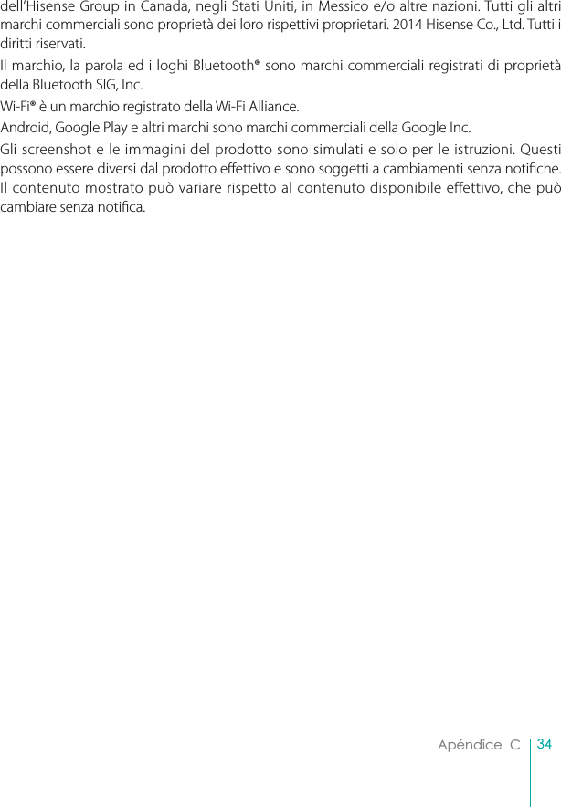 34Apéndice  Cdell’Hisense Group in Canada, negli Stati Uniti, in Messico e/o altre nazioni. Tutti gli altri marchi commerciali sono proprietà dei loro rispettivi proprietari. 2014 Hisense Co., Ltd. Tutti i diritti riservati. Il marchio, la parola ed i loghi Bluetooth® sono marchi commerciali registrati di proprietà della Bluetooth SIG, Inc. Wi-Fi® è un marchio registrato della Wi-Fi Alliance.Android, Google Play e altri marchi sono marchi commerciali della Google Inc.Gli screenshot e le immagini del prodotto sono simulati e solo per le istruzioni. Questi possono essere diversi dal prodotto eettivo e sono soggetti a cambiamenti senza notiche. Il contenuto mostrato può variare rispetto al contenuto disponibile effettivo, che può cambiare senza notica.