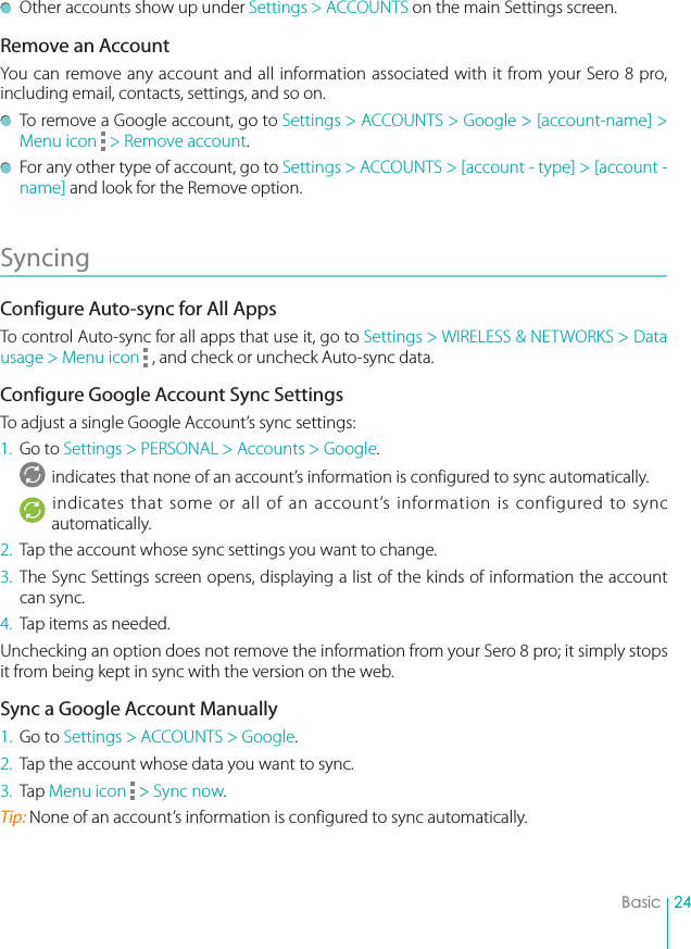 24Basic  Other accounts show up under Settings &gt; ACCOUNTS on the main Settings screen.Remove an AccountYou can remove any account and all information associated with it from your Sero 8 pro, including email, contacts, settings, and so on.  To remove a Google account, go to Settings &gt; ACCOUNTS &gt; Google &gt; [account-name] &gt; Menu icon   &gt; Remove account.  For any other type of account, go to Settings &gt; ACCOUNTS &gt; [account - type] &gt; [account - name] and look for the Remove option.Syncing Configure Auto-sync for All AppsTo control Auto-sync for all apps that use it, go to Settings &gt; WIRELESS &amp; NETWORKS &gt; Data usage &gt; Menu icon   , and check or uncheck Auto-sync data. Configure Google Account Sync SettingsTo adjust a single Google Account’s sync settings:1. Go to Settings &gt; PERSONAL &gt; Accounts &gt; Google.indicates that none of an account’s information is configured to sync automatically.indicates that some or all of an account’s information is configured to sync automatically.2.  Tap the account whose sync settings you want to change.3. The Sync Settings screen opens, displaying a list of the kinds of information the account can sync.4.  Tap items as needed.Unchecking an option does not remove the information from your Sero 8 pro; it simply stops it from being kept in sync with the version on the web.Sync a Google Account Manually1.  Go to Settings &gt; ACCOUNTS &gt; Google.2.  Tap the account whose data you want to sync.3.  Tap Menu icon   &gt; Sync now.Tip: None of an account’s information is configured to sync automatically.