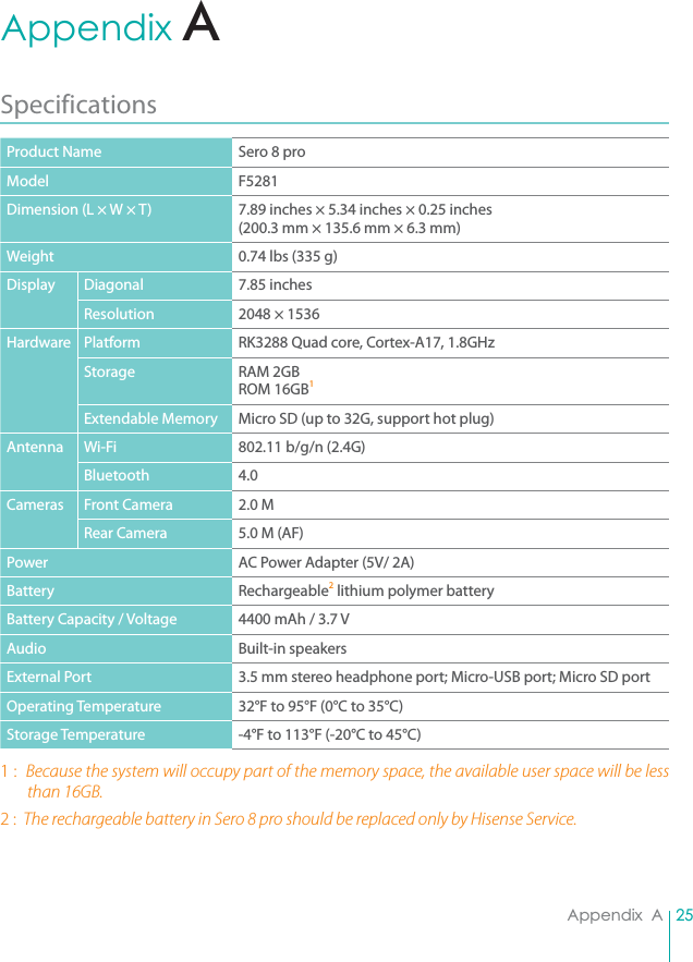 25Appendix  AAppendix  ASpecifications Product Name Sero 8 proModel F5281Dimension (L × W × T) 7.89 inches × 5.34 inches × 0.25 inches (200.3 mm × 135.6 mm × 6.3 mm)Weight 0.74 lbs (335 g)Display Diagonal 7.85 inchesResolution 2048 × 1536Hardware Platform RK3288 Quad core, Cortex-A17, 1.8GHzStorage RAM 2GB ROM 16GB1 Extendable Memory Micro SD (up to 32G, support hot plug)Antenna Wi-Fi 802.11 b/g/n (2.4G)Bluetooth 4.0Cameras Front Camera 2.0 MRear Camera 5.0 M (AF)Power AC Power Adapter (5V/ 2A)Battery Rechargeable2 lithium polymer batteryBattery Capacity / Voltage 4400 mAh / 3.7 VAudio Built-in speakersExternal Port 3.5 mm stereo headphone port; Micro-USB port; Micro SD portOperating Temperature 32°F to 95°F (0°C to 35°C)Storage Temperature -4°F to 113°F (-20°C to 45°C)1 :  Because the system will occupy part of the memory space, the available user space will be less than 16GB.2 :  The rechargeable battery in Sero 8 pro should be replaced only by Hisense Service.A