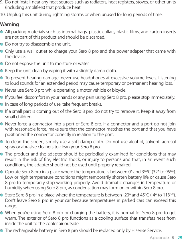 28Appendix  B9.  Do not install near any heat sources such as radiators, heat registers, stoves, or other units (including amplifiers) that produce heat.10. Unplug this unit during lightning storms or when unused for long periods of time.Warning  All packing materials such as internal bags, plastic collars, plastic films, and carton inserts are not part of this product and should be discarded.  Do not try to disassemble the unit.  Only use a wall outlet to charge your Sero 8 pro and the power adapter that came with the device.  Do not expose the unit to moisture or water.  Keep the unit clean by wiping it with a slightly damp cloth.  To prevent hearing damage, never use headphones at excessive volume levels. Listening to loud sounds for an extended period may cause temporary or permanent hearing loss.  Never use Sero 8 pro while operating a motor vehicle or bicycle.  If you feel discomfort in your hands or any pain using Sero 8 pro, please stop immediately.  In case of long periods of use, take frequent breaks.  If a small part is coming out of the Sero 8 pro, do not try to remove it. Keep it away from small children.  Never force a connector into a port of Sero 8 pro. If a connector and a port do not join with reasonable force, make sure that the connector matches the port and that you have positioned the connector correctly in relation to the port.  To clean the screen, simply use a soft damp cloth. Do not use alcohol, solvent, aerosol spray or abrasive cleaners to clean your Sero 8 pro.  The product and the adapter should be periodically examined for conditions that may result in the risk of fire, electric shock, or injury to persons and that, in an event such conditions, the adapter should not be used until properly repaired.  Operate Sero 8 pro in a place where the temperature is between 0º and 35ºC (32º to 95ºF). Low or high temperature conditions might temporarily shorten battery life or cause Sero 8 pro to temporarily stop working properly. Avoid dramatic changes in temperature or humidity when using Sero 8 pro, as condensation may form on or within Sero 8 pro.  Store Sero 8 pro in a place where the temperature is between -20º and 45ºC (-4º to 113ºF). Don’t leave Sero 8 pro in your car because temperatures in parked cars can exceed this range.  When you’re using Sero 8 pro or charging the battery, it is normal for Sero 8 pro to get warm. The exterior of Sero 8 pro functions as a cooling surface that transfers heat from inside the unit to the cooler air outside.  The rechargeable battery in Sero 8 pro should be replaced only by Hisense Service.