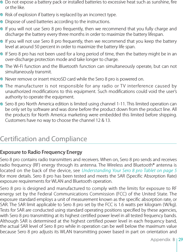 29Appendix  B  Do not expose a battery pack or installed batteries to excessive heat such as sunshine, fire or the like.  Risk of explosion if battery is replaced by an incorrect type.  Dispose of used batteries according to the instructions.  If you will not use Sero 8 pro frequently, then we recommend that you fully charge and discharge the battery every three months in order to maximize the battery lifespan.  If you will not use Sero 8 pro frequently, then we recommend that you keep the battery level at around 50 percent in order to maximize the battery life span.  If Sero 8 pro has not been used for a long period of time, then the battery might be in an over-discharge protection mode and take longer to charge.  The Wi-Fi function and the Bluetooth function can simultaneously operate, but can not simultaneously transmit.  Never remove or insert microSD card while the Sero 8 pro is powered on. The manufacturer is not responsible for any radio or TV interference caused by unauthorized modifications to this equipment. Such modifications could void the user’s authority to operate the equipment.  Sero 8 pro North America edition is limited using channel 1-11. This limited operation can be only set by software and was done before the product down from the product line. All the products for North America marketing were embedded this limited before shipping. Customers have no way to choose the channel 12 &amp; 13.Certification and Compliance Exposure to Radio Frequency EnergySero 8 pro contains radio transmitters and receivers. When on, Sero 8 pro sends and receives radio frequency (RF) energy through its antenna. The Wireless and Bluetooth® antenna is located on the back of the device, see Understanding Your Sero 8 pro Tablet on page 5 for more details. Sero 8 pro has been tested and meets the SAR (Specific Absorption Rate) exposure requirements for WLAN and Bluetooth operation.Sero 8 pro is designed and manufactured to comply with the limits for exposure to RF energy set by the Federal Communications Commission (FCC) of the United State. The exposure standard employs a unit of measurement known as the specific absorption rate, or SAR. The SAR limit applicable to Sero 8 pro set by the FCC is 1.6 watts per kilogram (W/kg). Tests for SAR are conducted using standard operating positions specified by these agencies, with Sero 8 pro transmitting at its highest certified power level in all tested frequency bands. Although SAR is determined at the highest certified power level in each frequency band, the actual SAR level of Sero 8 pro while in operation can be well below the maximum value because Sero 8 pro adjusts its WLAN transmitting power based in part on orientation and 