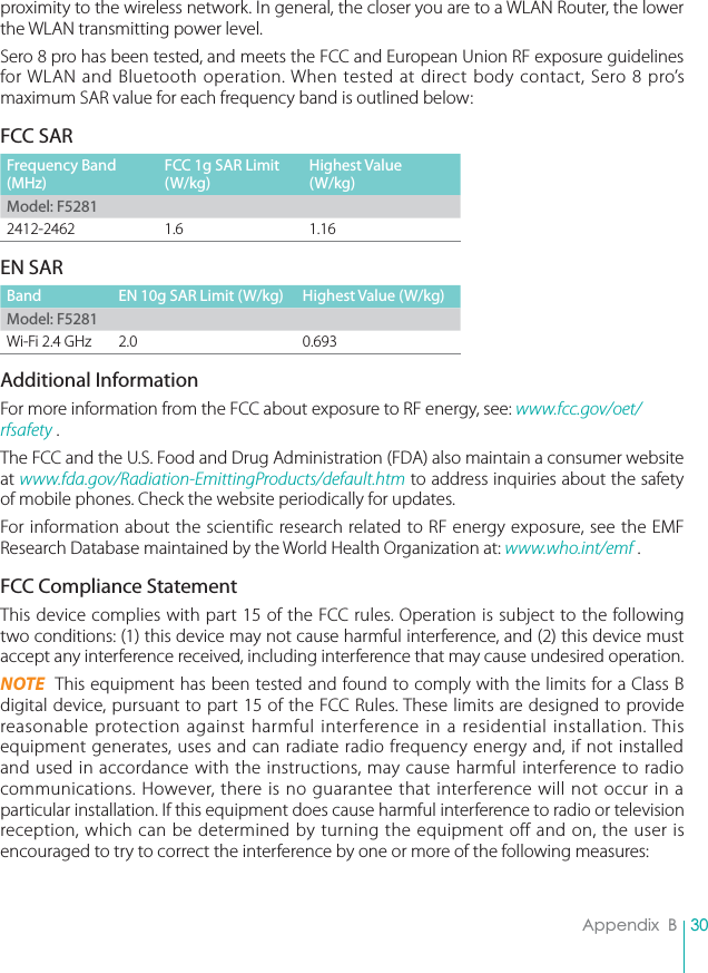 30Appendix  Bproximity to the wireless network. In general, the closer you are to a WLAN Router, the lower the WLAN transmitting power level.Sero 8 pro has been tested, and meets the FCC and European Union RF exposure guidelines for WLAN and Bluetooth operation. When tested at direct body contact, Sero 8 pro’s maximum SAR value for each frequency band is outlined below:FCC SARFrequency Band (MHz)FCC 1g SAR Limit (W/kg)Highest Value (W/kg)Model: F52812412-2462 1.6 1.16EN SARBand EN 10g SAR Limit (W/kg) Highest Value (W/kg)Model: F5281Wi-Fi 2.4 GHz 2.0 0.693Additional InformationFor more information from the FCC about exposure to RF energy, see: www.fcc.gov/oet/rfsafety .The FCC and the U.S. Food and Drug Administration (FDA) also maintain a consumer website at www.fda.gov/Radiation-EmittingProducts/default.htm to address inquiries about the safety of mobile phones. Check the website periodically for updates.For information about the scientific research related to RF energy exposure, see the EMF Research Database maintained by the World Health Organization at: www.who.int/emf .FCC Compliance StatementThis device complies with part 15 of the FCC rules. Operation is subject to the following two conditions: (1) this device may not cause harmful interference, and (2) this device must accept any interference received, including interference that may cause undesired operation.NOTE  This equipment has been tested and found to comply with the limits for a Class B digital device, pursuant to part 15 of the FCC Rules. These limits are designed to provide reasonable protection against harmful interference in a residential installation. This equipment generates, uses and can radiate radio frequency energy and, if not installed and used in accordance with the instructions, may cause harmful interference to radio communications. However, there is no guarantee that interference will not occur in a particular installation. If this equipment does cause harmful interference to radio or television reception, which can be determined by turning the equipment off and on, the user is encouraged to try to correct the interference by one or more of the following measures: 