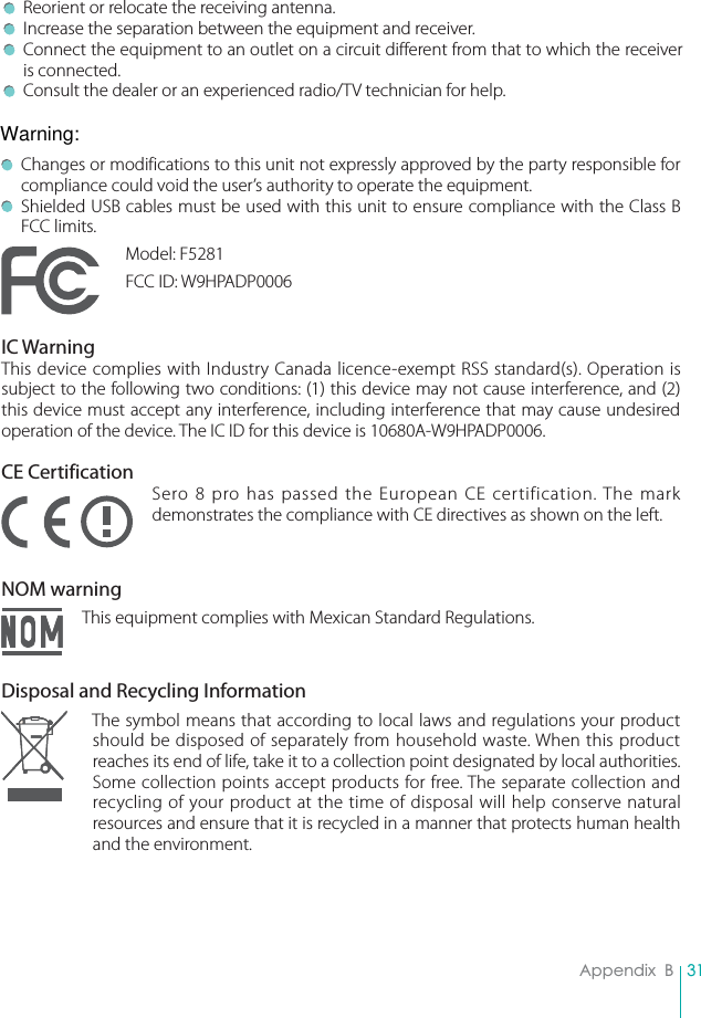 31Appendix  B Reorient or relocate the receiving antenna. Increase the separation between the equipment and receiver. Connect the equipment to an outlet on a circuit different from that to which the receiver is connected. Consult the dealer or an experienced radio/TV technician for help.  Changes or modifications to this unit not expressly approved by the party responsible for compliance could void the user’s authority to operate the equipment.  Shielded USB cables must be used with this unit to ensure compliance with the Class B FCC limits.Model: F5281FCC ID: W9HPADP0006IC WarningThis device complies with Industry Canada licence-exempt RSS standard(s). Operation is subject to the following two conditions: (1) this device may not cause interference, and (2) this device must accept any interference, including interference that may cause undesired operation of the device. The IC ID for this device is 10680A-W9HPADP0006.CE CertificationSero 8 pro has passed the European CE certification. The mark demonstrates the compliance with CE directives as shown on the left.NOM warningThis equipment complies with Mexican Standard Regulations.Disposal and Recycling InformationThe symbol means that according to local laws and regulations your product should be disposed of separately from household waste. When this product reaches its end of life, take it to a collection point designated by local authorities. Some collection points accept products for free. The separate collection and recycling of your product at the time of disposal will help conserve natural resources and ensure that it is recycled in a manner that protects human health and the environment. Warning: