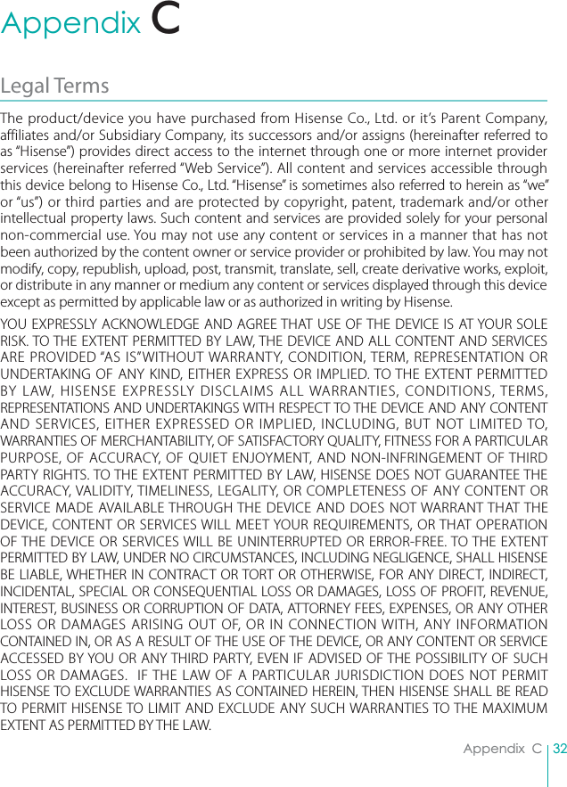 32Appendix  CAppendix  CLegal TermsThe product/device you have purchased from Hisense Co., Ltd. or it’s Parent Company, affiliates and/or Subsidiary Company, its successors and/or assigns (hereinafter referred to as “Hisense”) provides direct access to the internet through one or more internet provider services (hereinafter referred “Web Service”). All content and services accessible through this device belong to Hisense Co., Ltd. “Hisense” is sometimes also referred to herein as “we” or “us”) or third parties and are protected by copyright, patent, trademark and/or other intellectual property laws. Such content and services are provided solely for your personal non-commercial use. You may not use any content or services in a manner that has not been authorized by the content owner or service provider or prohibited by law. You may not modify, copy, republish, upload, post, transmit, translate, sell, create derivative works, exploit, or distribute in any manner or medium any content or services displayed through this device except as permitted by applicable law or as authorized in writing by Hisense.YOU EXPRESSLY ACKNOWLEDGE AND AGREE THAT USE OF THE DEVICE IS AT YOUR SOLE RISK. TO THE EXTENT PERMITTED BY LAW, THE DEVICE AND ALL CONTENT AND SERVICES ARE PROVIDED “AS IS”WITHOUT WARRANTY, CONDITION, TERM, REPRESENTATION OR UNDERTAKING OF ANY KIND, EITHER EXPRESS OR IMPLIED. TO THE EXTENT PERMITTED BY LAW, HISENSE EXPRESSLY DISCLAIMS ALL WARRANTIES, CONDITIONS, TERMS, REPRESENTATIONS AND UNDERTAKINGS WITH RESPECT TO THE DEVICE AND ANY CONTENT AND SERVICES, EITHER EXPRESSED OR IMPLIED, INCLUDING, BUT NOT LIMITED TO, WARRANTIES OF MERCHANTABILITY, OF SATISFACTORY QUALITY, FITNESS FOR A PARTICULAR PURPOSE, OF ACCURACY, OF QUIET ENJOYMENT, AND NON-INFRINGEMENT OF THIRD PARTY RIGHTS. TO THE EXTENT PERMITTED BY LAW, HISENSE DOES NOT GUARANTEE THE ACCURACY, VALIDITY, TIMELINESS, LEGALITY, OR COMPLETENESS OF ANY CONTENT OR SERVICE MADE AVAILABLE THROUGH THE DEVICE AND DOES NOT WARRANT THAT THE DEVICE, CONTENT OR SERVICES WILL MEET YOUR REQUIREMENTS, OR THAT OPERATION OF THE DEVICE OR SERVICES WILL BE UNINTERRUPTED OR ERROR-FREE. TO THE EXTENT PERMITTED BY LAW, UNDER NO CIRCUMSTANCES, INCLUDING NEGLIGENCE, SHALL HISENSE BE LIABLE, WHETHER IN CONTRACT OR TORT OR OTHERWISE, FOR ANY DIRECT, INDIRECT, INCIDENTAL, SPECIAL OR CONSEQUENTIAL LOSS OR DAMAGES, LOSS OF PROFIT, REVENUE, INTEREST, BUSINESS OR CORRUPTION OF DATA, ATTORNEY FEES, EXPENSES, OR ANY OTHER LOSS OR DAMAGES ARISING OUT OF, OR IN CONNECTION WITH, ANY INFORMATION CONTAINED IN, OR AS A RESULT OF THE USE OF THE DEVICE, OR ANY CONTENT OR SERVICE ACCESSED BY YOU OR ANY THIRD PARTY, EVEN IF ADVISED OF THE POSSIBILITY OF SUCH LOSS OR DAMAGES.  IF THE LAW OF A PARTICULAR JURISDICTION DOES NOT PERMIT HISENSE TO EXCLUDE WARRANTIES AS CONTAINED HEREIN, THEN HISENSE SHALL BE READ TO PERMIT HISENSE TO LIMIT AND EXCLUDE ANY SUCH WARRANTIES TO THE MAXIMUM EXTENT AS PERMITTED BY THE LAW. C