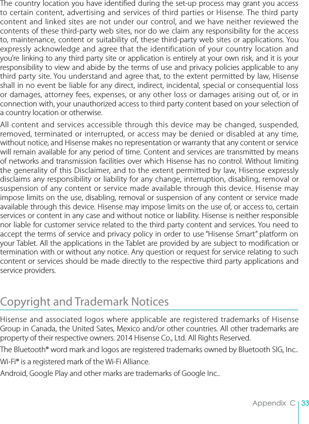 33Appendix  CThe country location you have identified during the set-up process may grant you access to certain content, advertising and services of third parties or Hisense. The third party content and linked sites are not under our control, and we have neither reviewed the contents of these third-party web sites, nor do we claim any responsibility for the access to, maintenance, content or suitability of, these third-party web sites or applications. You expressly acknowledge and agree that the identification of your country location and you’re linking to any third party site or application is entirely at your own risk, and it is your responsibility to view and abide by the terms of use and privacy policies applicable to any third party site. You understand and agree that, to the extent permitted by law, Hisense shall in no event be liable for any direct, indirect, incidental, special or consequential loss or damages, attorney fees, expenses, or any other loss or damages arising out of, or in connection with, your unauthorized access to third party content based on your selection of a country location or otherwise.All content and services accessible through this device may be changed, suspended, removed, terminated or interrupted, or access may be denied or disabled at any time, without notice, and Hisense makes no representation or warranty that any content or service will remain available for any period of time. Content and services are transmitted by means of networks and transmission facilities over which Hisense has no control. Without limiting the generality of this Disclaimer, and to the extent permitted by law, Hisense expressly disclaims any responsibility or liability for any change, interruption, disabling, removal or suspension of any content or service made available through this device. Hisense may impose limits on the use, disabling, removal or suspension of any content or service made available through this device. Hisense may impose limits on the use of, or access to, certain services or content in any case and without notice or liability. Hisense is neither responsible nor liable for customer service related to the third party content and services. You need to accept the terms of service and privacy policy in order to use “Hisense Smart” platform on your Tablet. All the applications in the Tablet are provided by are subject to modification or termination with or without any notice. Any question or request for service relating to such content or services should be made directly to the respective third party applications and service providers.Copyright and Trademark NoticesHisense and associated logos where applicable are registered trademarks of Hisense Group in Canada, the United Sates, Mexico and/or other countries. All other trademarks are property of their respective owners. 2014 Hisense Co., Ltd. All Rights Reserved.The Bluetooth® word mark and logos are registered trademarks owned by Bluetooth SIG, Inc..Wi-Fi® is a registered mark of the Wi-Fi Alliance. Android, Google Play and other marks are trademarks of Google Inc..