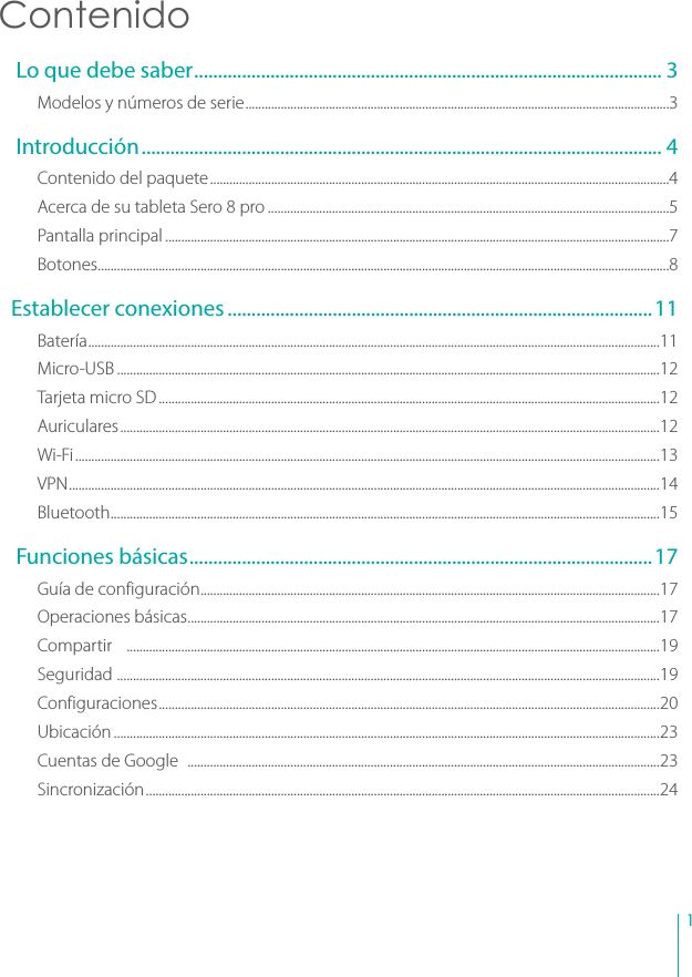 1Contenido Lo que debe saber .................................................................................................. 3Modelos y números de serie ....................................................................................................................................3 Introducción ............................................................................................................. 4Contenido del paquete ...............................................................................................................................................4Acerca de su tableta Sero 8 pro .............................................................................................................................5Pantalla principal .............................................................................................................................................................7Botones..................................................................................................................................................................................8Establecer conexiones .........................................................................................11Batería ..................................................................................................................................................................................11Micro-USB .........................................................................................................................................................................12Tarjeta micro SD ............................................................................................................................................................12Auriculares ........................................................................................................................................................................12Wi-Fi ......................................................................................................................................................................................13VPN ........................................................................................................................................................................................14Bluetooth ...........................................................................................................................................................................15 Funciones básicas .................................................................................................17Guía de configuración ...............................................................................................................................................17Operaciones básicas ...................................................................................................................................................17Compartir    ......................................................................................................................................................................19Seguridad  .........................................................................................................................................................................19Configuraciones ............................................................................................................................................................20Ubicación ..........................................................................................................................................................................23Cuentas de Google   ...................................................................................................................................................23Sincronización ................................................................................................................................................................24