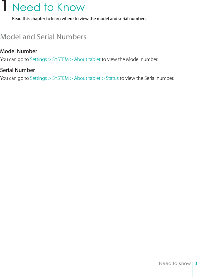 3Need to KnowNeed to KnowRead this chapter to learn where to view the model and serial numbers.Model and Serial Numbers Model NumberYou can go to Settings &gt; SYSTEM &gt; About tablet to view the Model number.Serial NumberYou can go to Settings &gt; SYSTEM &gt; About tablet &gt; Status to view the Serial number.1