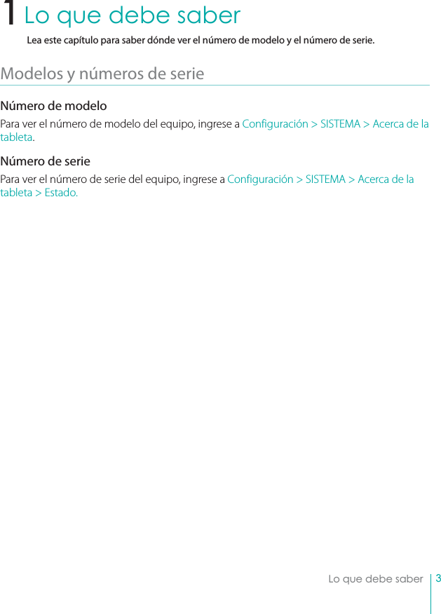 3Lo que debe saberLo que debe saberLea este capítulo para saber dónde ver el número de modelo y el número de serie.Modelos y números de serie Número de modeloPara ver el número de modelo del equipo, ingrese a Configuración &gt; SISTEMA &gt; Acerca de la tableta. Número de seriePara ver el número de serie del equipo, ingrese a Configuración &gt; SISTEMA &gt; Acerca de la tableta &gt; Estado.1