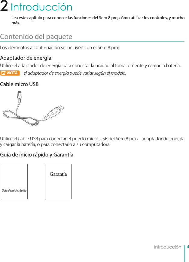 4IntroducciónIntroducciónLea este capítulo para conocer las funciones del Sero 8 pro, cómo utilizar los controles, y mucho más.Contenido del paquete Los elementos a continuación se incluyen con el Sero 8 pro:Adaptador de energíaUtilice el adaptador de energía para conectar la unidad al tomacorriente y cargar la batería.NOTA el adaptador de energía puede variar según el modelo.Cable micro USBUtilice el cable USB para conectar el puerto micro USB del Sero 8 pro al adaptador de energía y cargar la batería, o para conectarlo a su computadora.Guía de inicio rápido y Garantía                           Garantía2Guía de inicio rápido