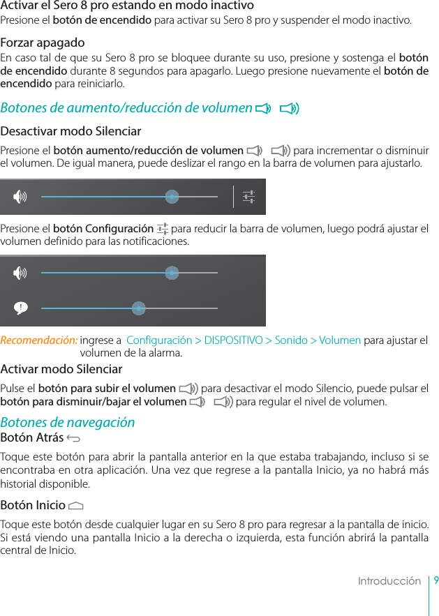 9IntroducciónActivar el Sero 8 pro estando en modo inactivoPresione el botón de encendido para activar su Sero 8 pro y suspender el modo inactivo.Forzar apagadoEn caso tal de que su Sero 8 pro se bloquee durante su uso, presione y sostenga el botón de encendido durante 8 segundos para apagarlo. Luego presione nuevamente el botón de encendido para reiniciarlo.Botones de aumento/reducción de volumen Desactivar modo SilenciarPresione el botón aumento/reducción de volumen  para incrementar o disminuir el volumen. De igual manera, puede deslizar el rango en la barra de volumen para ajustarlo.Presione el botón Configuración  para reducir la barra de volumen, luego podrá ajustar el volumen definido para las notificaciones.Recomendación: ingrese a  Configuración &gt; DISPOSITIVO &gt; Sonido &gt; Volumen para ajustar el volumen de la alarma.Activar modo SilenciarPulse el botón para subir el volumen  para desactivar el modo Silencio, puede pulsar el botón para disminuir/bajar el volumen  para regular el nivel de volumen.Botones de navegaciónBotón Atrás Toque este botón para abrir la pantalla anterior en la que estaba trabajando, incluso si se encontraba en otra aplicación. Una vez que regrese a la pantalla Inicio, ya no habrá más historial disponible.Botón Inicio Toque este botón desde cualquier lugar en su Sero 8 pro para regresar a la pantalla de inicio. Si está viendo una pantalla Inicio a la derecha o izquierda, esta función abrirá la pantalla central de Inicio.