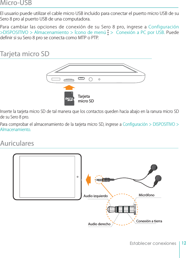 12Establecer conexionesMicro-USB El usuario puede utilizar el cable micro USB incluido para conectar el puerto micro USB de su Sero 8 pro al puerto USB de una computadora.Para cambiar las opciones de conexión de su Sero 8 pro, ingrese a Configuración &gt;DISPOSITIVO &gt; Almacenamiento &gt; Ícono de menú   &gt;  Conexión a PC por USB. Puede definir si su Sero 8 pro se conecta como MTP o PTP.Tarjeta micro SD Inserte la tarjeta micro SD de tal manera que los contactos queden hacia abajo en la ranura micro SD de su Sero 8 pro. Para comprobar el almacenamiento de la tarjeta micro SD, ingrese a Configuración &gt; DISPOSITIVO &gt; Almacenamiento.Auriculares Tarjeta micro SDMicrófonoAudio izquierdoAudio derecho Conexión a tierra