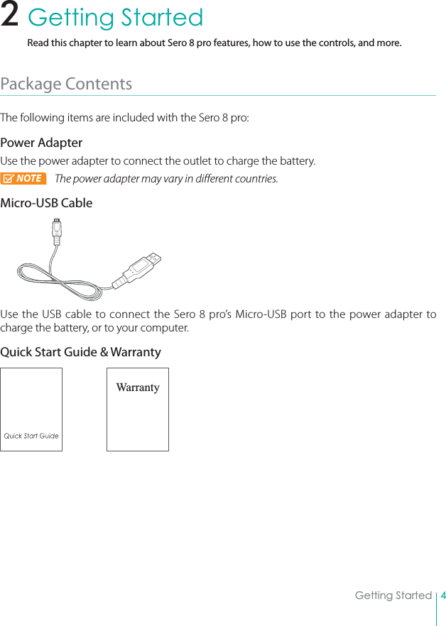 4Getting StartedGetting StartedRead this chapter to learn about Sero 8 pro features, how to use the controls, and more.Package Contents The following items are included with the Sero 8 pro: Power AdapterUse the power adapter to connect the outlet to charge the battery.NOTE The power adapter may vary in different countries.Micro-USB CableUse the USB cable to connect the Sero 8 pro’s Micro-USB port to the power adapter to charge the battery, or to your computer.Quick Start Guide &amp; Warranty Warranty2