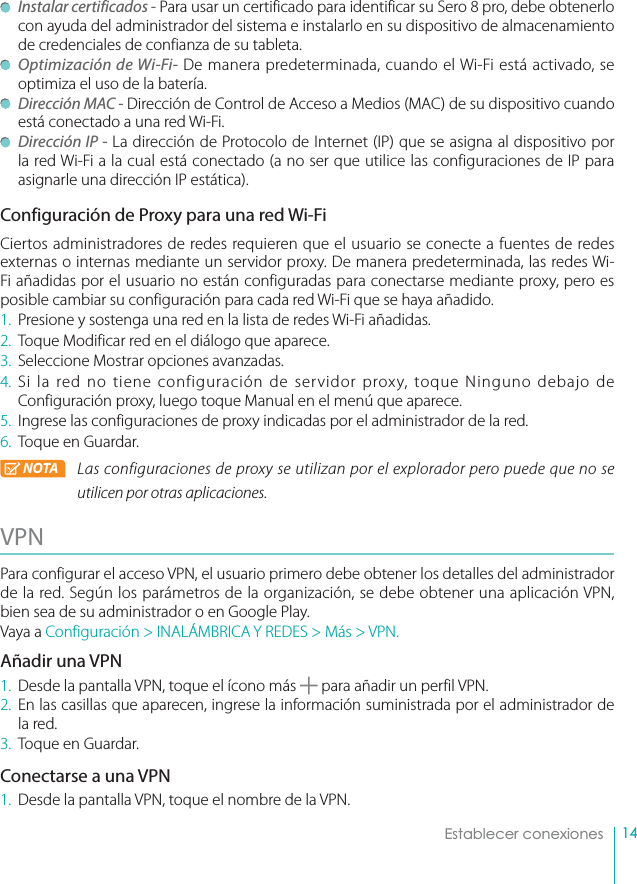 14Establecer conexiones Instalar certificados - Para usar un certificado para identificar su Sero 8 pro, debe obtenerlo con ayuda del administrador del sistema e instalarlo en su dispositivo de almacenamiento de credenciales de confianza de su tableta. Optimización de Wi-Fi- De manera predeterminada, cuando el Wi-Fi está activado, se optimiza el uso de la batería. Dirección MAC - Dirección de Control de Acceso a Medios (MAC) de su dispositivo cuando está conectado a una red Wi-Fi.  Dirección IP - La dirección de Protocolo de Internet (IP) que se asigna al dispositivo por la red Wi-Fi a la cual está conectado (a no ser que utilice las configuraciones de IP para asignarle una dirección IP estática).Configuración de Proxy para una red Wi-FiCiertos administradores de redes requieren que el usuario se conecte a fuentes de redes externas o internas mediante un servidor proxy. De manera predeterminada, las redes Wi-Fi añadidas por el usuario no están configuradas para conectarse mediante proxy, pero es posible cambiar su configuración para cada red Wi-Fi que se haya añadido.1.  Presione y sostenga una red en la lista de redes Wi-Fi añadidas.2.  Toque Modificar red en el diálogo que aparece.3.  Seleccione Mostrar opciones avanzadas.4. Si la red no tiene configuración de servidor proxy, toque Ninguno debajo de Configuración proxy, luego toque Manual en el menú que aparece. 5.  Ingrese las configuraciones de proxy indicadas por el administrador de la red.6.  Toque en Guardar.NOTA Las configuraciones de proxy se utilizan por el explorador pero puede que no se utilicen por otras aplicaciones.VPN Para configurar el acceso VPN, el usuario primero debe obtener los detalles del administrador de la red. Según los parámetros de la organización, se debe obtener una aplicación VPN, bien sea de su administrador o en Google Play.Vaya a Configuración &gt; INALÁMBRICA Y REDES &gt; Más &gt; VPN.Añadir una VPN1.  Desde la pantalla VPN, toque el ícono más   para añadir un perfil VPN.2. En las casillas que aparecen, ingrese la información suministrada por el administrador de la red.3.  Toque en Guardar.Conectarse a una VPN1.  Desde la pantalla VPN, toque el nombre de la VPN.