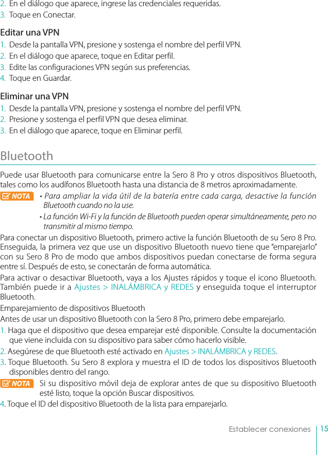 15Establecer conexiones2.  En el diálogo que aparece, ingrese las credenciales requeridas.3.  Toque en Conectar.Editar una VPN1.  Desde la pantalla VPN, presione y sostenga el nombre del perfil VPN.2.  En el diálogo que aparece, toque en Editar perfil.3.  Edite las configuraciones VPN según sus preferencias.4.  Toque en Guardar.Eliminar una VPN1.  Desde la pantalla VPN, presione y sostenga el nombre del perfil VPN.2.  Presione y sostenga el perfil VPN que desea eliminar.3.  En el diálogo que aparece, toque en Eliminar perfil.Bluetooth Puede usar Bluetooth para comunicarse entre la Sero 8 Pro y otros dispositivos Bluetooth, tales como los audífonos Bluetooth hasta una distancia de 8 metros aproximadamente.NOTA • Para ampliar la vida útil de la batería entre cada carga, desactive la función Bluetooth cuando no la use.• La función Wi-Fi y la función de Bluetooth pueden operar simultáneamente, pero no transmitir al mismo tiempo.Para conectar un dispositivo Bluetooth, primero active la función Bluetooth de su Sero 8 Pro. Enseguida, la primera vez que use un dispositivo Bluetooth nuevo tiene que “emparejarlo” con su Sero 8 Pro de modo que ambos dispositivos puedan conectarse de forma segura entre sí. Después de esto, se conectarán de forma automática.Para activar o desactivar Bluetooth, vaya a los Ajustes rápidos y toque el icono Bluetooth. También puede ir a Ajustes &gt; INALÁMBRICA y REDES y enseguida toque el interruptor Bluetooth.Emparejamiento de dispositivos BluetoothAntes de usar un dispositivo Bluetooth con la Sero 8 Pro, primero debe emparejarlo.1. Haga que el dispositivo que desea emparejar esté disponible. Consulte la documentación que viene incluida con su dispositivo para saber cómo hacerlo visible.2. Asegúrese de que Bluetooth esté activado en Ajustes &gt; INALÁMBRICA y REDES.3. Toque Bluetooth. Su Sero 8 explora y muestra el ID de todos los dispositivos Bluetooth disponibles dentro del rango.NOTA Si su dispositivo móvil deja de explorar antes de que su dispositivo Bluetooth esté listo, toque la opción Buscar dispositivos.4. Toque el ID del dispositivo Bluetooth de la lista para emparejarlo.