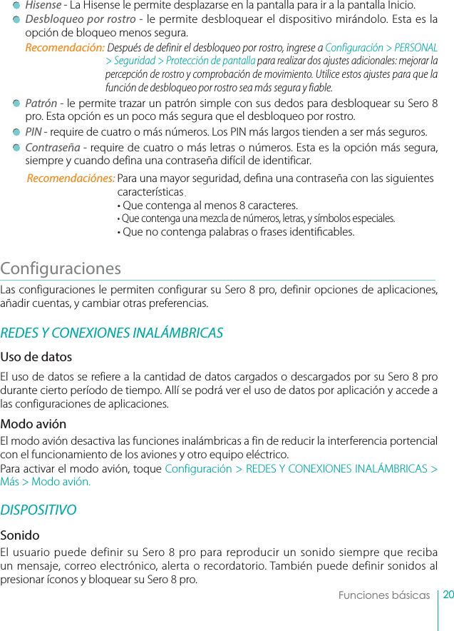 20Funciones básicas Hisense - La Hisense le permite desplazarse en la pantalla para ir a la pantalla Inicio. Desbloqueo por rostro - le permite desbloquear el dispositivo mirándolo. Esta es la opción de bloqueo menos segura.Recomendación: Después de definir el desbloqueo por rostro, ingrese a Configuración &gt; PERSONAL &gt; Seguridad &gt; Protección de pantalla para realizar dos ajustes adicionales: mejorar la percepción de rostro y comprobación de movimiento. Utilice estos ajustes para que la función de desbloqueo por rostro sea más segura y fiable. Patrón - le permite trazar un patrón simple con sus dedos para desbloquear su Sero 8 pro. Esta opción es un poco más segura que el desbloqueo por rostro.  PIN - require de cuatro o más números. Los PIN más largos tienden a ser más seguros.  Contraseña - require de cuatro o más letras o números. Esta es la opción más segura, siempre y cuando defina una contraseña difícil de identificar.Recomendaciónes: Para una mayor seguridad, de na una contraseña con las siguientes características.• Que contenga al menos 8 caracteres.• Que contenga una mezcla de números, letras, y símbolos especiales.• Que no contenga palabras o frases identi cables.Configuraciones        Las configuraciones le permiten configurar su Sero 8 pro, definir opciones de aplicaciones, añadir cuentas, y cambiar otras preferencias.REDES Y CONEXIONES INALÁMBRICASUso de datosEl uso de datos se refiere a la cantidad de datos cargados o descargados por su Sero 8 pro durante cierto período de tiempo. Allí se podrá ver el uso de datos por aplicación y accede a las configuraciones de aplicaciones. Modo aviónEl modo avión desactiva las funciones inalámbricas a fin de reducir la interferencia portencial con el funcionamiento de los aviones y otro equipo eléctrico.Para activar el modo avión, toque Configuración &gt; REDES Y CONEXIONES INALÁMBRICAS &gt; Más &gt; Modo avión.DISPOSITIVOSonidoEl usuario puede definir su Sero 8 pro para reproducir un sonido siempre que reciba un mensaje, correo electrónico, alerta o recordatorio. También puede definir sonidos al presionar íconos y bloquear su Sero 8 pro. 